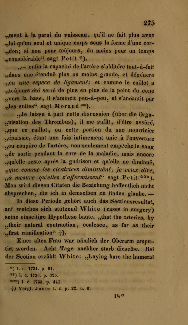 „inent ä la paroi du vaisseau, qu'il ne fait plus avec „lui qu'un seul et unique Corps sous la forme d'une cor- „don; si non pour toüjours, du moins pour un tenips „considerable'' sagt Petit *). „— enfiu la capacite de Tariere s'oblilere tout-a-fait „dans une eteiidue plus ou moins grande, et de'geiiere „en une espece de ligament} et comme le caillot a „toüjours ete serre de plus en plus de la point du cone j.vers la base, il s'amincit peu-ä-peu, et s'aneantit par „les suites sagt Morand**). 5,Je laisse ä part celte discussion (über die Orga- „nisation des Thrombus), il me suffit, d'otre assüre, „que ce caillot, ou cette portiou du suc nourricier „epaissie, e'tant une fois intimement uuie a Fouverture „ou coupüre de l'artere, non seulement empeche le san«* „de sortir pendant la eure de la maladie, mais encore „qu'elle reste apres la guerison et qu'elle ne diminue, 5//we comme les cicatrices diminiieiUj je veux dire^ ..« mesure qu'elles s'affermissent'^ sagt Petit *-*). Man wird diesen Citaten die Beziehung hoffentlich nicht absprechen, die ich in demselben zu finden glaube.— In diese Periode gehört auch das Sectionsresultat, auf welches sich stützend White (cases in surgery) seine einseitige Hypothese baute, „that the arteries, by „their natural contraction, coalesce, as far as their „first ramification f). Einer alten Frau war nämlich der Oberarm ampu- tirt worden. Acht Tage nachher starb dieselbe. Bei der Section erzählt White: „Laying bare the humeral *) 1. c. 1731. p. 9t. **) 1. c. 1736. p. 325. ***) 1. C. 1735. p. 441. t) Vergl. Jones 1. c. p. 22. u. ff. 18*