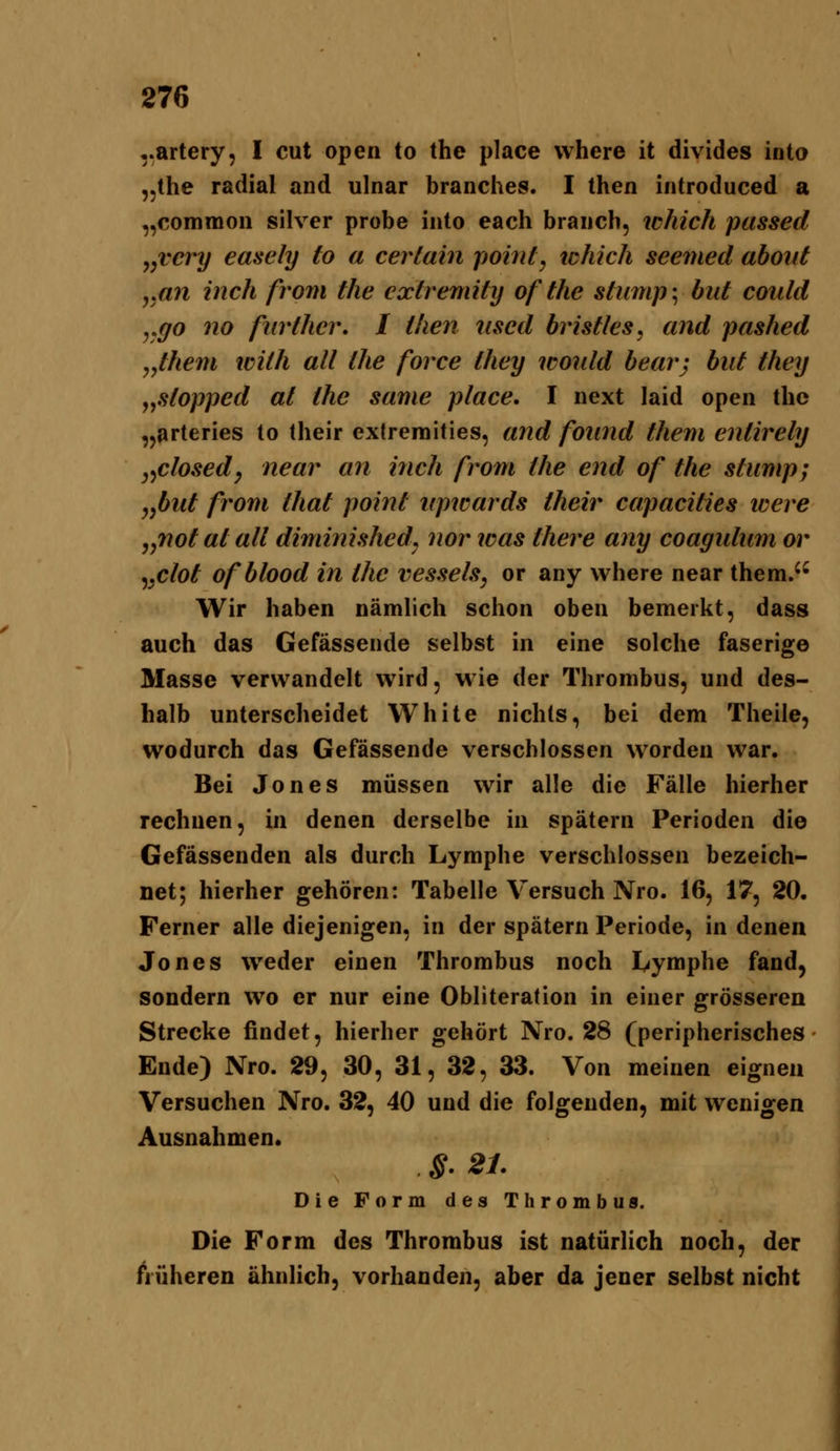 ..artery, I cut open to the place vvhere it divides inta „the radial and ulnar branches. I then introduced a ,,commoii silver probe into each brauch, which passed „vcry easely to a cerlain pohtt, ichich seemed about yttn inch from the cxtremity of the stump-^ biit coidd yQO no fiirthcr, I then iised bristles, and pashed y,them loith all the force they wonld bearj biit they j,stopped at the same place, I next laid open the ,jarteries to (heir extreraities, and foiind them enlirely y^closed^ near an inch from the end of the stump; yfiut from that point npwards their capacities teere ^,not at all diminished^ nor toas there any coagulum or ^yClot ofblood in the vessels, or any vvhere near them. Wir haben nämlich schon oben bemerkt, dass auch das Gefässende selbst in eine solche faserige Masse verwandelt wird, wie der Thrombus, und des- halb unterscheidet White nichts, bei dem Theile, wodurch das Gefässende verschlossen worden war. Bei Jones müssen wir alle die Fälle hierher rechnen, in denen derselbe in spätem Perioden die Gefässenden als durch Lymphe verschlossen bezeich- net; hierher gehören: Tabelle Versuch Nro. 16, 17, 20. Ferner alle diejenigen, in der spätem Periode, in denen Jones weder einen Thrombus noch Lymphe fand, sondern wo er nur eine Obliteration in einer grösseren Strecke findet, hierher gehört Nro. 28 (peripherisches Ende) Nro. 29, 30, 31, 32, 33. Von meinen eignen Versuchen Nro. 32, 40 und die folgenden, mit wenigen Ausnahmen. §. 21. Die Form des Thrombus. Die Form des Thrombus ist natürlich noch, der früheren ähnlich, vorhanden, aber da jener selbst nicht