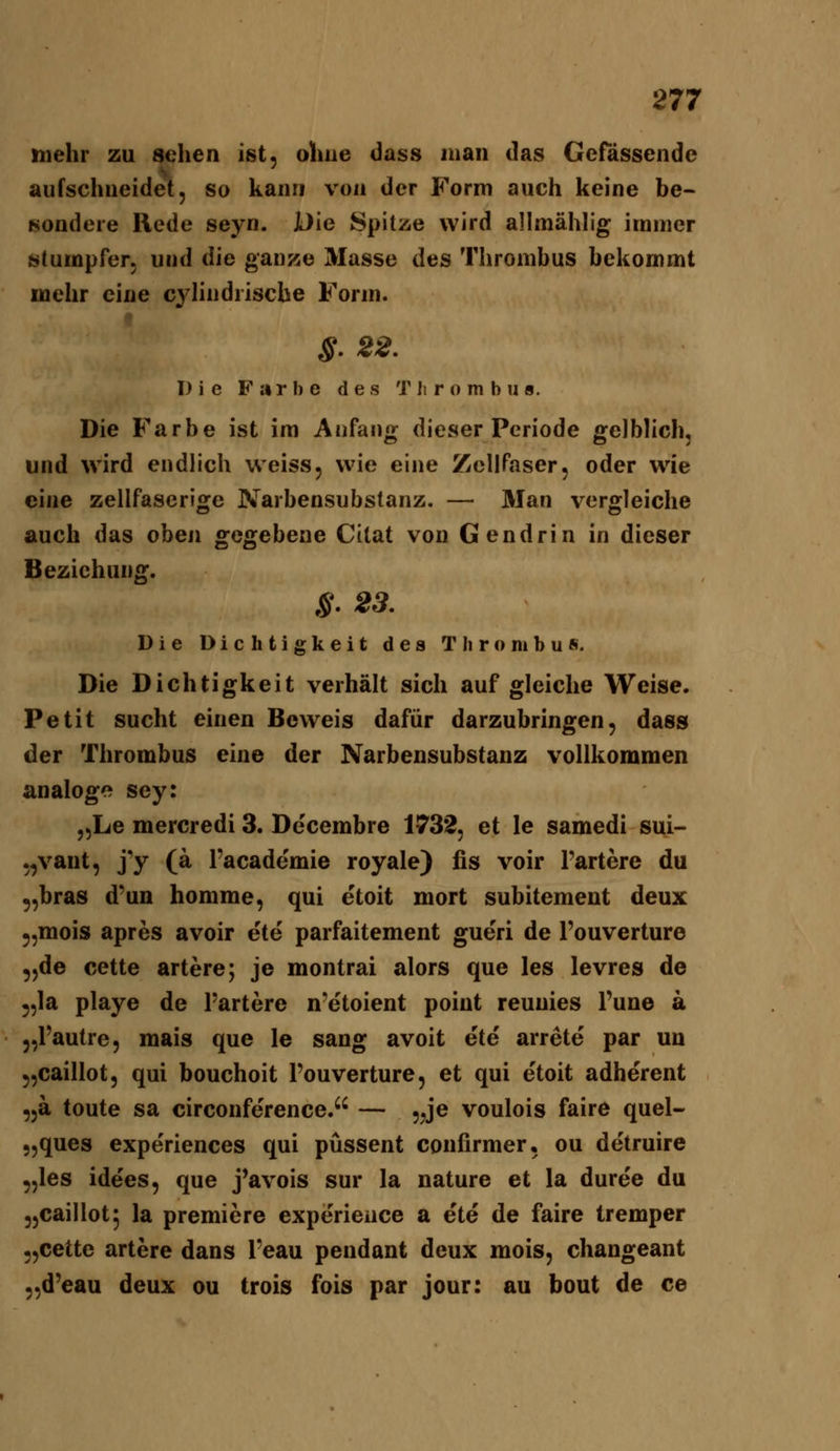 mehr zu sehen ist, ohne dass man das Gefassende aufschneidet, so kann von der Form auch keine be- ^ondere Rede seyn. JDie Spitze wird allmähh'g immer «tumpfer. und die ganze Masse des Thrombus bekommt mehr eine cylindrische Form. §. 22. Die Farbe des T Ii r o m b u s. Die Farbe ist im Anfang dieser Periode gelblich, und wird endlich weiss, wie eine ZcllPaser, oder wie eine zellfaserige Narbensubstanz. — Man vergleiche auch das oben gegebene Citat von Gendrin in dieser Beziehung. S. 23. Die Dichtigkeit des Thrombus. Die Dichtigkeit verhält sich auf gleiche Weise. Petit sucht einen Beweis dafür darzubringen, dass der Thrombus eine der Narbensubstanz vollkommen analog<> sey: „Le mercredi 3. De'cembre 1732, et le samedi sui- „vaut, j'y (a l'academie royale) fis voir l'artere du ,,bras d'un homme, qui etoit mort subitement deux ^,mois apres avoir ete parfaitement gueri de l'ouverture „de cette artere; je montrai alors que les levres de 5,1a playe de l'artere n-etoient point reunies l'une a „l'autre, mais que le sang avoit ete arrete par un 5,caillot, qui bouchoit l'ouverture, et qui e'toit adherent „ä toute sa circonference. — „je voulois faire quel- „ques experiences qui püssent confirmer. ou detruire „les idees, que j'avois sur la nature et la duree du „caillot^ la premiere experieuce a ete de faire tremper „cette artere dans l'eau pendant deux mois, changeant „d'eau deux ou trois fois par jour: au beut de ce