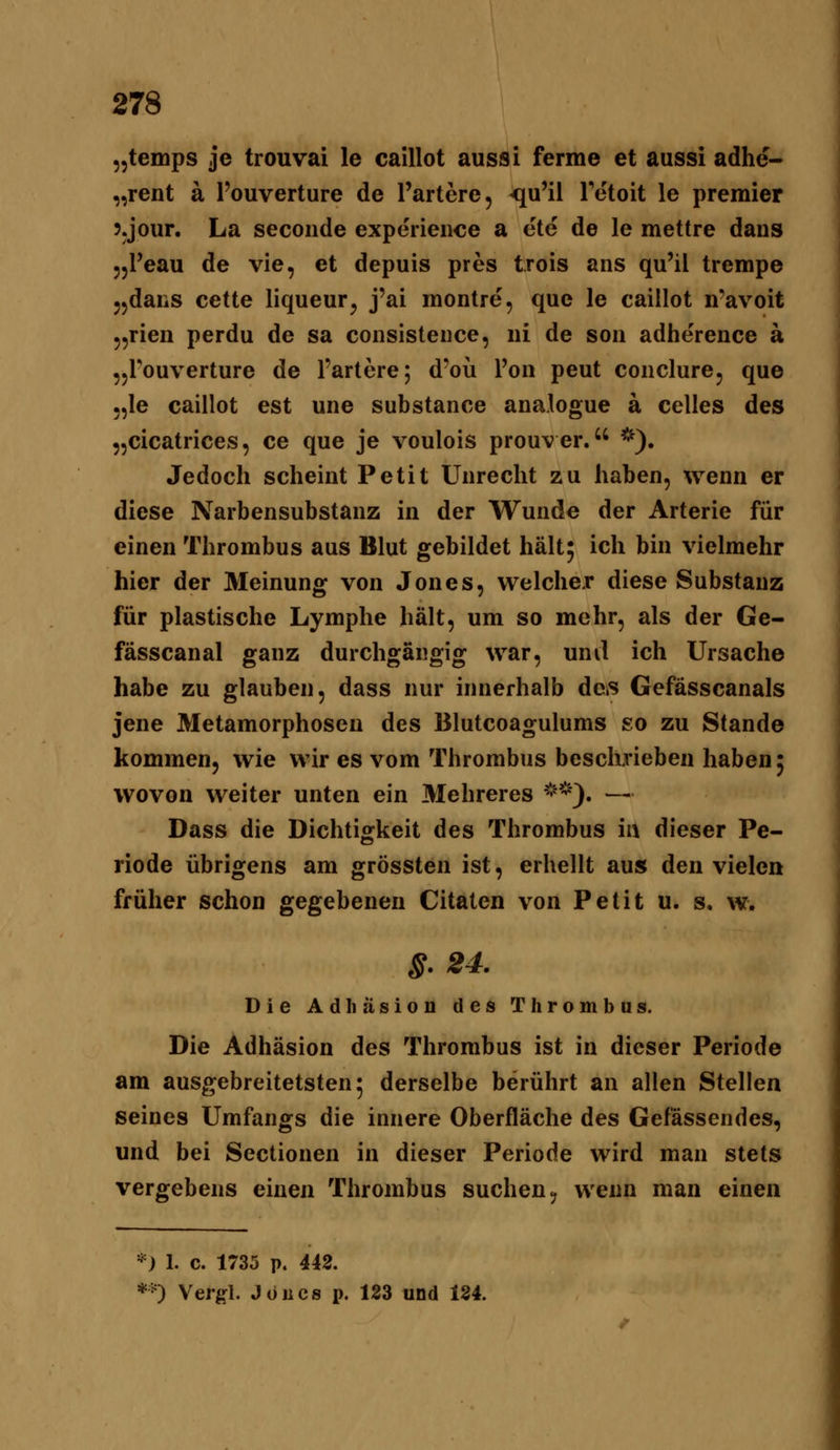 „temps je trouvai le caillot aussi ferme et aussi adhe- „rent a Touverture de Tariere, <iu'il IMtoit le premier 5.jour. La secoiide experience a ete de le mettre dans jjPeau de vie, et depuis pres trois ans qu'il trempe 55daiiS cette liqueur^ j'ai montre, que le caillot n-avoit 55rieii perdu de sa coiisisteiice, iii de soii adherence ä jjl'ouverture de Tariere; d'oü Pen peut coiiclure, que 5,le caillot est une substance analogue a Celles des „cicalrices, ce que je voulois prouver. *). Jedoch scheint Petit Unrecht zu haben, wenn er diese Narbensubslanz in der Wunde der Arterie für einen Thrombus aus Blut gebildet hält^ ich bin vielmehr hier der Meinung von Jones, welcher diese Substanz für plastische Lymphe hält, um so mehr, als der Ge- fässcanal ganz durchgängig war, und ich Ursache habe zu glauben, dass nur innerhalb des Gefässcanals jene Metamorphosen des Blutcoagulums so zu Stande kommen, wie wir es vom Thrombus beschrieben haben 5 wovon weiter unten ein Mehreres **). — Dass die Dichtigkeit des Thrombus ia dieser Pe- riode übrigens am grössten ist, erhellt aus den vielen früher schon gegebenen Citaten von Petit u. s. w. S. 24. Die Adhäsion des Thrombus. Die Adhäsion des Thrombus ist in dieser Periode am ausgebreitetsten; derselbe berührt an allen Stellen seines Umfangs die innere Oberfläche des Gefässendes, und bei Sectionen in dieser Periode wird man stets vergebens einen Thrombus suchen, wenn man einen *) 1. c. 1735 p. 442. *0 Vergl. Jones p. 123 und 124.