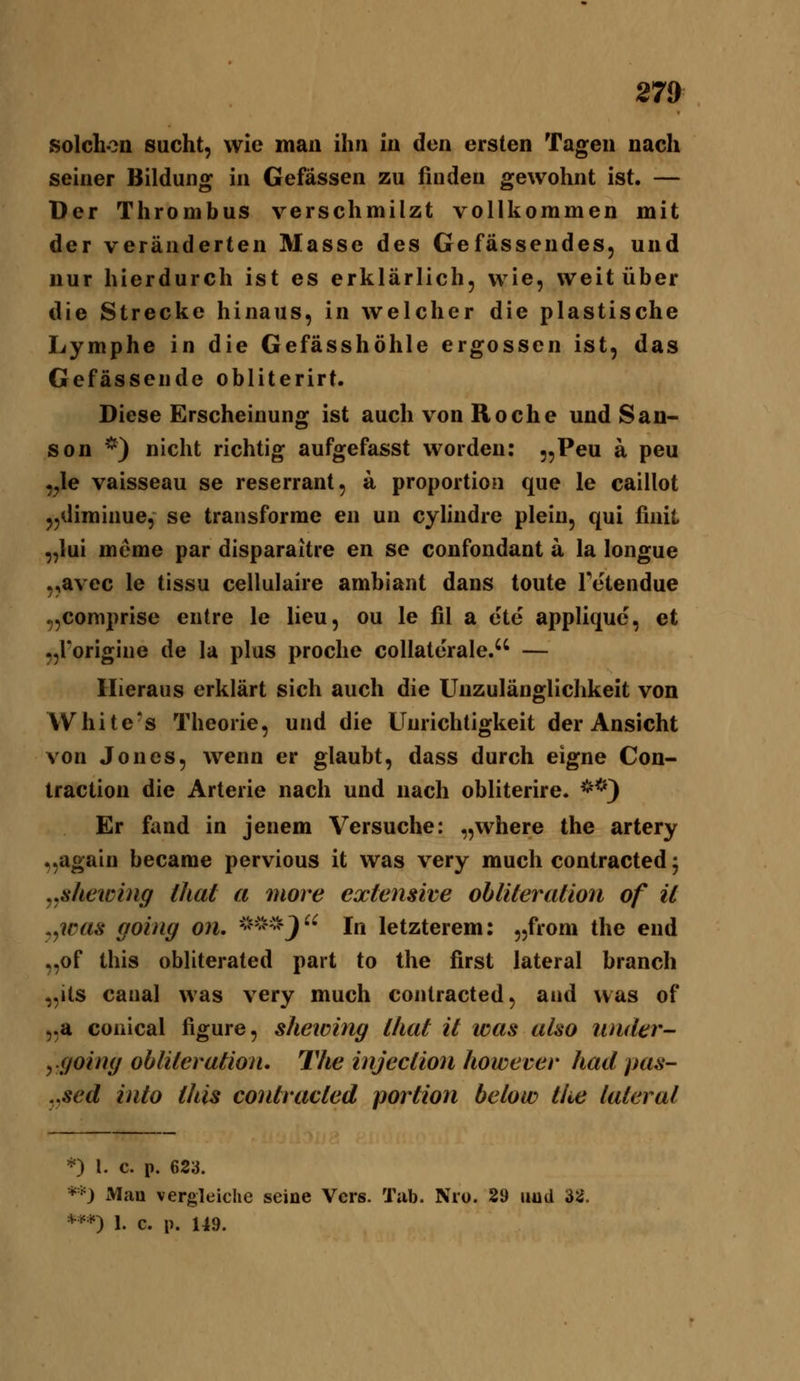 solchon sucht, wie man ihn in den ersten Tagen nach seiner Bildung in Gefässen zu finden gewohnt ist. — Der Thrombus verschmilzt vollkommen mit der veränderten Masse des Gefässendes, und nur hierdurch ist es erklärlich, wie, weit über die Strecke hinaus, in welcher die plastische Lymphe in die Gefässhöhle ergossen ist, das Gefässende obliterirt. Diese Erscheinung ist auch von Roche und Sau- sen *) nicht richtig aufgefasst worden: „Peu a peu ,^Ie vaisseau se reserrant, a proportion que le caillot jjdiminue, se transforme en un cylindre plein, qui finit „lui meme par disparaitre en se confondant a la longue „avcc le tissu cellulaire ambiant dans tonte Tetendue „coniprise entre le lieu, ou le fil a ete appliquc, et „rorigine de la plus proche collaterale. — Hieraus erklärt sich auch die Unzulänglichkeit von White-s Theorie, und die Unrichtigkeit der Ansicht von Jones, wenn er glaubt, dass durch eigne Con- iraction die Arterie nach und nach obliterire. **} Er fand in jenem Versuche: „where the artery „again became pervious it was very much contracted; .jshewing that a more extensive ob liier aäon of il .yWas going on, -'?^v?•?j j^ letzterem: „from the end •,of this obliterated part to the first lateral brauch „its canal was very much contracted, and was of 5.a coüical figure, shewing l/iaf il was also iinder- ygoing oblileraäon, The injeclion however had pas- .ysed inlo this conlvacled porlion below tlie lateral *) l. c. p. 623. *-0 Man vergleiche seine Vers. Tub. Nro. 29 iwid 32. *-^*) 1. c. p. U9.
