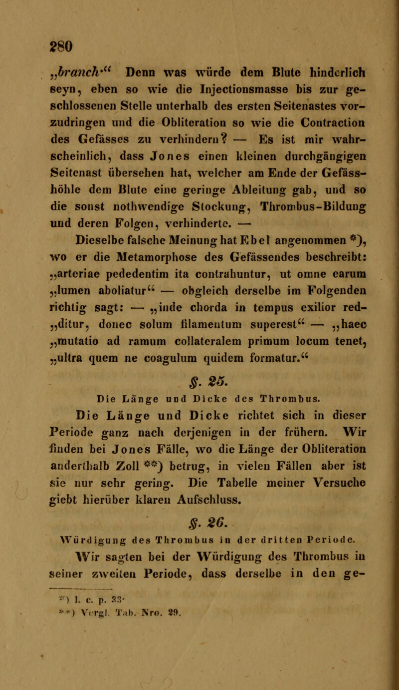 ,J)ranch*^^ Denn was würde dem Blute hinderlich seyn, eben so wie die Injectionsmasse bis zur ge- schlossenen Stelle unterhalb des ersten Seitenastes vor- zudringen und die Obliteration so wie die Contraction des Gefässes zu verhindern? — Es ist mir wahr- scheinlich, dass Jones einen kleinen durchgängigen Seitenast übersehen hat, welcher am Ende der Gefäss- höhle dem Blute eine geringe Ableitung gab, und so die sonst nothwendige Stockung, Thrombus-Bildung und deren Folgen, verhinderte. — Dieselbe falsche Meinung hat Ebei angenommen *), wo er die Metamorphose des Gefässendes beschreibt: „arteriae pededentim ita contrahuntur, ut omne earum „lumen aboliatur'** — obgleich derselbe im Folgenden richtig sagt; — „inde chorda in tempus exilier red- „ditur, donec solum iilamenlum superest — ,,haec ^,mutatio ad ramum collateralem primum locum tenet, yjultra quem ne coagulum quidem formatur. ^. 2o. Die Länge und Dicke des Thrombus. Die Länore und Dicke richtet sich in dieser Periode ganz nach derjenigen in der frühern. Wir finden bei Jones Fälle, wo die Länge der Obliteration anderihalb Zoll **) betrug, in vielen Fällen aber ist sie nur sehr fferinof. Die Tabelle meiner Versuche giebt hierüber klaren Aufschluss. §. 26. Würdigung des Thrombus in der dritten Periode. Wir sagten bei der Würdigung des Thrombus in seiner zweiten Periode, dass derselbe in den ge- -) 1. C. p. 33- ^^) V<rgl. Tab. Nr«. 29.