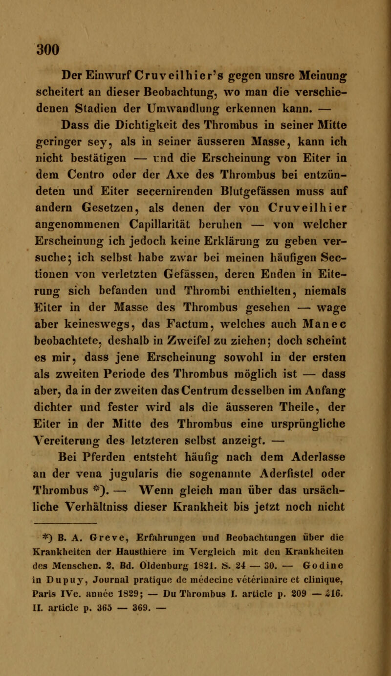 Der Einwurf Cruveilhier's gegen unsre Meinung scheitert an dieser Beobachtung, wo man die verschie- denen Stadien der Umwandlung erkennen kann. — Dass die Dichtigkeit des Thrombus in seiner Mitte geringer sey, als in seiner äusseren Masse, kann ich nicht bestätigen — und die Erscheinung von Eiter in dem Centro oder der Axe des Thrombus bei entzün- deten und Eiter secernirenden Blutgefässen muss auf andern Gesetzen, als denen der von Cruveilhier angenommenen Capillarität beruhen — von welcher Erscheinung ich jedoch keine Erklärung zu geben ver- suche 5 ich selbst habe zwar bei meinen häufigen Sec- tiouen von verletzten Gefässen, deren Enden in Eite- rung sich befanden und Thrombi enthielten, niemals Eiter in der Masse des Thrombus gesehen — wage aber keineswegs, das Factum, welches auch Manec beobachtete, deshalb in Zweifel zu ziehen; doch scheint es mir, dass jene Erscheinung sowohl in der ersten als zweiten Periode des Thrombus möglich ist — dass aber, da in der zweiten das Centrum desselben im Anfang dichter und fester wird als die äusseren Theile, der Eiter in der Mitte des Thrombus eine ursprüngliche Vereiterung des letzteren selbst anzeigt. — Bei Pferden entsteht häufig nach dem Aderlasse an der vena jugularis die sogenannte Aderfistel oder Thrombus *). — Wenn gleich man über das ursäch- liche Verhältniss dieser Krankheit bis jetzt noch nicht *) B. A. Greve, Erfahrungen und Beobachtungen über die Krankheiten der Hausthiere im Vergleich mit den Krankheiten des Menschen. 2. Bd. Oldenburg 1881. S. 24 — 30. — Godine in Dupuy, Journal pratique de medecine veteriuaire et clinique, Paris IVe. annee 1829; — Du Thrombus I. article p. 209 —-S16. IL article p. 365 — 369. —