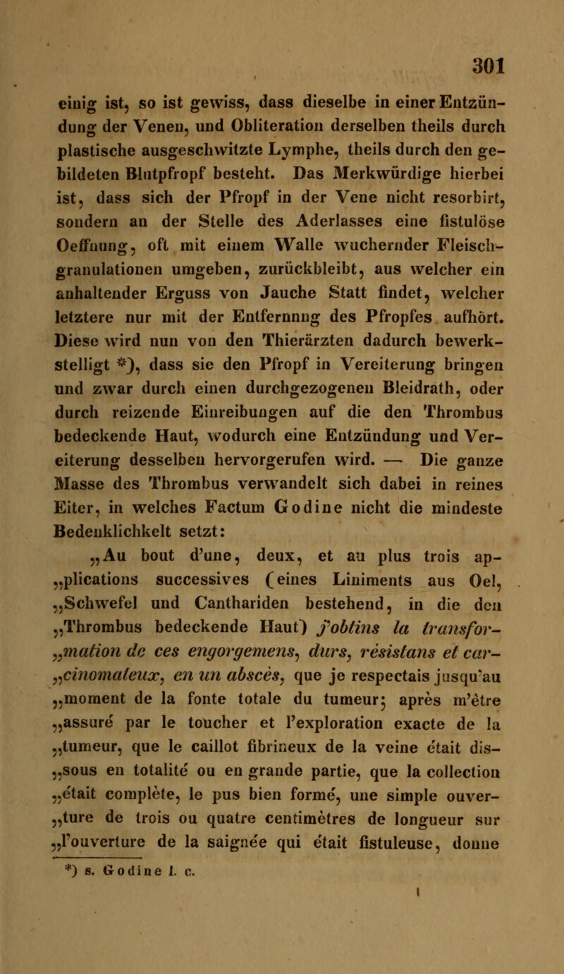 einig ist, so ist gewiss, dass dieselbe in einer Entzün- dung der Venen, und Obliteration derselben theils durch plastische ausgeschwitzte Lymphe, theils durch den ge- bildeten Blutpfropf besteht. Das 3Ierkwürdige hierbei ist, dass sich der Pfropf in der Vene nicht resorbirt, sondern an der Stelle des Aderlasses eine fistulöse Oeffnung, oft mit einem Walle wuchernder Fleiscli- granulationen umgeben, zurückbleibt, aus welcher ein anhaltender Erguss von Jauche Statt findet, welcher letztere nur mit der Entfernung des Pfropfes aufhört. Diese wird nun von den Thierärzten dadurch bewerk- stelligt ^^), dass sie den Pfropf in Vereiterung bringen und zwar durch einen durchgezogenen Bleidrath, oder durch reizende Einreibungen auf die den Thrombus bedeckende Haut, wodurch eine Entzündung und Ver- eiterung desselben hervorgerufen wird. — Die ganze Masse des Thrombus verwandelt sich dabei in reines Eiter, in welches Factum Godine nicht die mindeste Bedenklichkeit setzt: „Au beut d^une, deux, et au plus trois ap- „plications successives (eines Liniments aus Oel, „Schwefel und Canthariden bestehend, in die den „Thrombus bedeckende Haut) fohtiiis la iransfor ^^mation de ces engorgemens^ durs, resisians et car- ^^cinomateiix, enunabsces, que je respectais jusqu'au „moment de la fönte totale du tumeurj apres m'etre „assure par le toucher et l'exploration exacte de la „tumeur, que le caillot fibrineux de la veine etait dis- „sous en totalite ou en grande partie, que la collection „etait complete, le pus bien forme, une simple ouver- „ture de trois ou quatre centimetres de longueur sur „l'ouverture de la saignee qui etait fistuleuse, donne *) s. Godiue I. c.