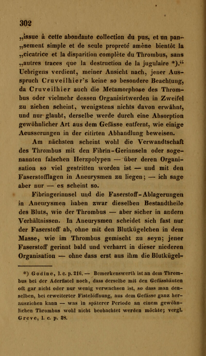 5,issue ä cette abondante collection du pus, et nn pan- „sement simple et de seule proprete amene bientot la „cicatrice et la disparitioii complete du Thrombus, sans „autres traces que la destruction de la jugulaire *).'• Uebrigens verdient, meiner Ansicht nach, jener Aus- spruch Cruveilhier's keine so besondere Beachtung, da Cruveilhier auch die Metamorphoee des Throm- bus oder vielmehr dessen Organisirtwerden in Zweifel zu ziehen scheint, wenigstens nichts davon erwähnt, und nur glaubt, derselbe werde durch eine Absorption gewöhnlicher Art aus dem Gefässe entfernt, wie einige Aeusserungen in der cilirten Abhandlung beweisen. Am nächsten scheint wohl die Verwandtschaft des Thrombus mit den Fibrin-Gerinnseln oder soge- nannten falschen Herzpolypen — über deren Organi- sation so viel gestritten worden ist — und mit den Faserstofflagen in Aneurysmen zu liegen; — ich sage aber nur — es scheint so. Fibringerinnsel und die Faserstoff-Ablagerungen in Aneurysmen haben zwar dieselben Bestandtheile des Bluts, wie der Thrombus — aber sicher in andern Verhältnissen. In Aneurysmen scheidet sich fast nur der Faserstoff ab, ohne mit den Blutkügelchen in dem Masse, wie im Thrombus gemischt zu seyn; jener Faserstoff gerinnt bald und verharrt in dieser niederen Organisation — ohne dass erst aus ihm die ßlutkügel- *) Godine, I.e. p. 216.— Bcmerkenswertli ist an dem Throm- bus bei der Adertistel noch, dass derselbe mit den Gefässhäuten oft gar nicht oder nur wenig verwachsen ist, so dass man den- selben, bei erweiterter Fistelöffnung, aus dem Gefässe ganz her- ausziehen kann — was in späterer Periode an einem gewöhn- lichen Thrombus wohl nicht beobachtet werden möchte; vergl. Greve, 1. c. p. 28.