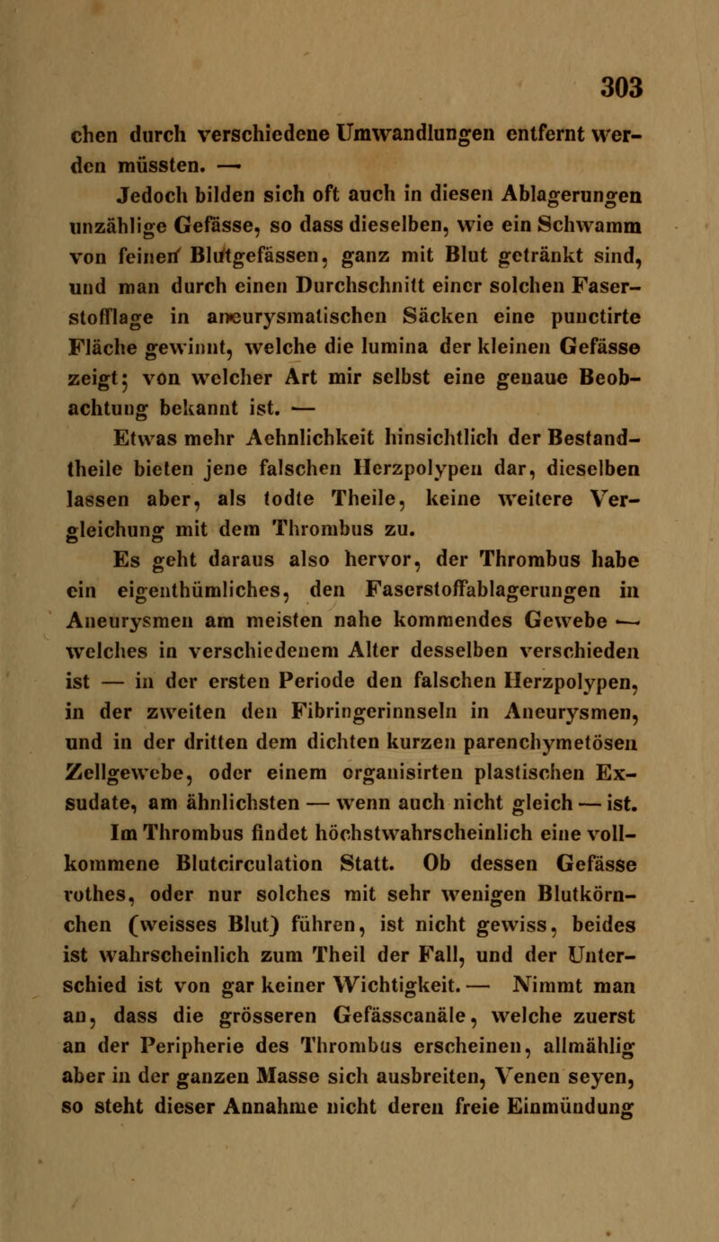 chen durch verschiedene Umwandlungen entfernt wer- den müssten. —• Jedoch bilden sich oft auch in diesen Ablaoferuno^en unzählige Gefässe, so dass dieselben, wie ein Schwamm von feinen' Bli^tgefässen, ganz mit Blut getränkt sind, und man durch einen Durchschnitt einer solchen Faser- stofflage in aneurysmalischen Säcken eine punctirte Fläche gewinnt, welche die lumina der kleinen Gefässe zeigt 5 von welcher Art mir selbst eine genaue Beob- achtung bekannt ist. ■— Etwas mehr Aehnlichkeit hinsichtlich der Bestand- theile bieten jene falschen Herzpolypen dar, dieselben lassen aber, als todte Theile, keine weitere Ver- fileichunff mit dem Thrombus zu. Es geht daraus also hervor, der Thrombus habe ein eigenthümliches, den Faserstoffablagerungen m Aneurysmen am meisten nahe kommendes Gewebe •— welches in verschiedenem Alter desselben verschieden ist — in der ersten Periode den falschen Ilerzpolypen, in der zweiten den Fibringerinnseln in Aneurysmen, und in der dritten dem dichten kurzen parenchymetösen Zellgewebe, oder einem organisirten plastischen Ex- sudate, am ähnlichsten — wenn auch nicht gleich — ist. Im Thrombus findet höchstwahrscheinlich eine voll- kommene Blutcirculation Statt. Ob dessen Gefässe vothes, oder nur solches mit sehr wenigen Blutkörn- chen (weisses Blut) führen, ist nicht gewiss, beides ist wahrscheinlich zum Theil der Fall, und der Unter- schied ist von gar keiner Wichtigkeit. — Nimmt man an, dass die grösseren Gefässcanäle, welche zuerst an der Peripherie des Thrombus erscheinen, allmählig aber in der ganzen Masse sich ausbreiten, Venen seyen, so steht dieser Annahme nicht deren freie Einmündung