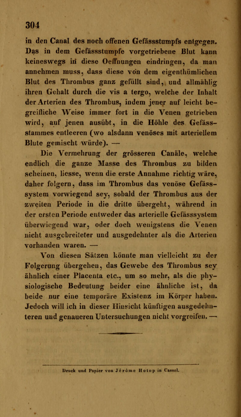 in den Canal des noch offenen Gefässstumpfs entgegen. Das in dem Gefässstumpfe vorgetriebene Blut kann keineswegs in diese Oeffiiungen eindringen, da man annehmen muss. dass diese von dem eigenthümlichen Blut des Thrombus ganz gefüllt sind, und allmählig ihren Gehalt durch die vis a tergo, welche der Inhalt der Arterien des Thrombus, indem jener auf leicht be- greifliche Weise immer fort in die Venen getrieben wird, auf jenen ausübt, in die Höhle des Gefäss- stammes entleeren (wo alsdann venöses mit arteriellem Blute gemischt würde). — Die Vermehrung der grösseren Canäle, welche endlich die ganze Masse des Thrombus zu bilden scheinen, Hesse, wenn die erste Annahme richtig wäre, daher folgern, dass im Thrombus das venöse Gefäss- system vorwiegend sey, sobald der Thrombus aus der zweiten Periode in die dritte übergeht, während in der ersten Periode entweder das arterielle Gefässsystem überwiegend war, oder doch wenigstens die Venen nicht ausgebreiteter und ausgedehnter als die Arterien vorhanden waren. — Von diesen Sätzen könnte man vielleicht zu der Folgerung übergehen, das Gewebe des Thrombus sey ähnlich einer Placenta etc., um so mehr, als die phy- siologische Bedeutung beider eine ähnliche ist, da beide nur eine temporäre Existenz im Körper haben. Jedoch will ich in dieser Hinsicht künftigen ausgedehn- teren und genaueren Untersuchungen nicht vorgreifen. — Druck und Papier von J6r6me Hotop in Cassel.
