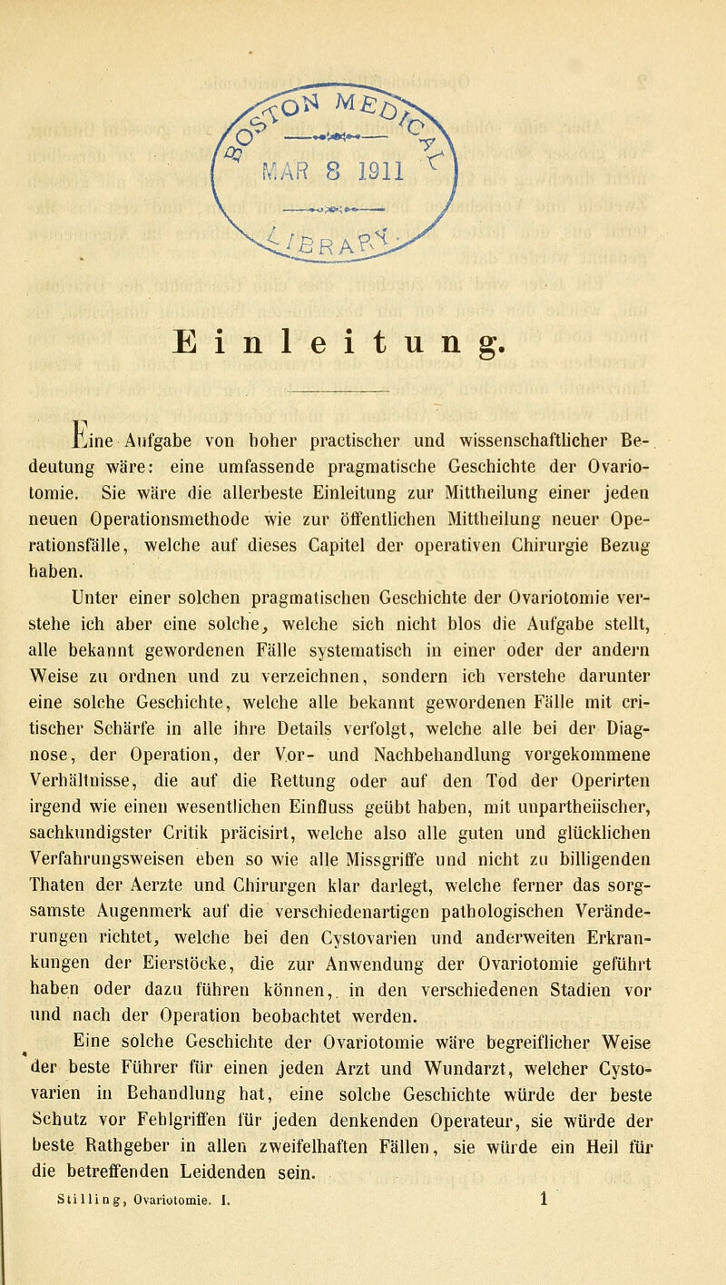 Einleitung. liine Aufgabe von hoher practischer und wissenschaftlicher Be- deutung wäre: eine umfassende pragmatische Geschichte der Ovario- tomie. Sie wäre die allerbeste Einleitung zur Mittheilung einer jeden neuen Operationsmethode wie zur öffentlichen Mittheilung neuer Ope- rationsfälle, welche auf dieses Capitel der operativen Chirurgie Bezug haben. Unter einer solchen pragmatischen Geschichte der Ovariotomie ver- stehe ich aber eine solche, welche sich nicht blos die Aufgabe stellt, alle bekannt gewordenen Fälle systematisch in einer oder der andern Weise zu ordnen und zu verzeichnen, sondern ich verstehe darunter eine solche Geschichte, welche alle bekannt gewordenen Fälle mit cri- tischer Schärfe in alle ihre Details verfolgt, welche alle bei der Diag- nose, der Operation, der Vor- und Nachbehandlung vorgekommene Verhältnisse, die auf die Rettung oder auf den Tod der Operirten irgend wie einen wesentlichen Einfluss geübt haben, mit unparteiischer, sachkundigster Critik präcisirt, welche also alle guten und glücklichen Verfahrungsweisen eben sowie alle Missgriffe und nicht zu billigenden Thaten der Aerzte und Chirurgen klar darlegt, welche ferner das sorg- samste Augenmerk auf die verschiedenartigen pathologischen Verände- rungen richtet, welche bei den Cystovarien und anderweiten Erkran- kungen der Eierstöcke, die zur Anwendung der Ovariotomie geführt haben oder dazu führen können,, in den verschiedenen Stadien vor und nach der Operation beobachtet werden. Eine solche Geschichte der Ovariotomie wäre begreiflicher Weise der beste Führer für einen jeden Arzt und Wundarzt, welcher Cysto- varien in Behandlung hat, eine solche Geschichte würde der beste Schutz vor Fehlgriffen für jeden denkenden Operateur, sie würde der beste Rathgeber in allen zweifelhaften Fällen, sie würde ein Heil für die betreffenden Leidenden sein.