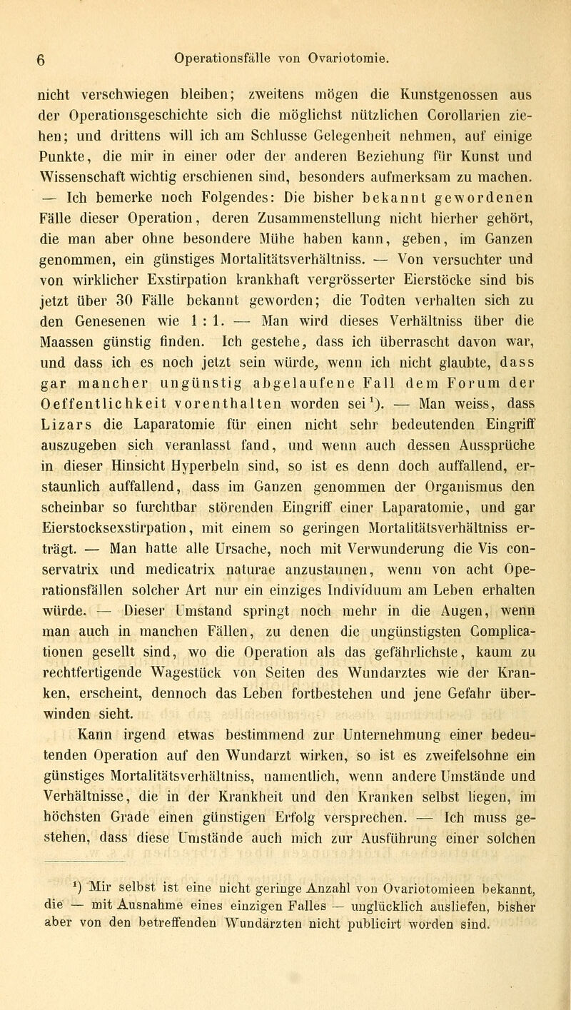 nicht verschwiegen bleiben; zweitens mögen die Kunstgenossen aus der Operationsgeschichte sich die möglichst nützlichen Corollarien zie- hen; und drittens will ich am Schlüsse Gelegenheit nehmen, auf einige Punkte, die mir in einer oder der anderen Beziehung für Kunst und Wissenschaft wichtig erschienen sind, besonders aufmerksam zu machen. — Ich bemerke noch Folgendes: Die bisher bekannt gewordenen Fälle dieser Operation, deren Zusammenstellung nicht hierher gehört, die man aber ohne besondere Mühe haben kann, geben, im Ganzen genommen, ein günstiges Mortalitätsverhältniss. — Von versuchter und von wirklicher Exstirpation krankhaft vergrösserter Eierstöcke sind bis jetzt über 30 Fälle bekannt geworden; die Todten verhalten sich zu den Genesenen wie 1:1.— Man wird dieses Verhältniss über die Maassen günstig finden. Ich gestehe, dass ich überrascht davon war, und dass ich es noch jetzt sein würde, wenn ich nicht glaubte, dass gar mancher ungünstig abgelaufene Fall dem Forum der Oeffentlichkeit vorenthalten worden sei1). — Man weiss, dass Lizars die Laparatomie für einen nicht sehr bedeutenden Eingriff auszugeben sich veranlasst fand, und wenn auch dessea Aussprüche in dieser Hinsicht Hyperbeln sind, so ist es denn doch auffallend, er- staunlich auffallend, dass im Ganzen genommen der Organismus den scheinbar so furchtbar störenden Eingriff einer Laparatomie, und gar Eierstocksexstirpation, mit einem so geringen Mortalitätsverhältniss er- trägt. — Man hatte alle Ursache, noch mit Verwunderung die Vis con- servatrix und medicatrix naturae anzustaunen, wenn von acht Ope- rationsfällen solcher Art nur ein einziges Individuum am Leben erhalten würde. — Dieser Umstand springt noch mehr in die Augen, wenn man auch in manchen Fällen, zu denen die ungünstigsten Complica- tionen gesellt sind, wo die Operation als das gefährlichste, kaum zu rechtfertigende Wagestück von Seiten des Wundarztes wie der Kran- ken, erscheint, dennoch das Leben fortbestehen und jene Gefahr über- winden sieht. Kann irgend etwas bestimmend zur Unternehmung einer bedeu- tenden Operation auf den Wundarzt wirken, so ist es zweifelsohne ein günstiges Mortalitätsverhältniss, namentlich, wenn andere Umstände und Verhältnisse, die in der Krankheit und den Kranken selbst liegen, im höchsten Grade einen günstigen Erfolg versprechen. — Ich muss ge- stehen, dass diese Umstände auch mich zur Ausführung einer solchen ') Mir selbst ist eine nicht geringe Anzahl von Ovariotomieen bekannt, die — mit Ausnahme eines einzigen Falles — unglücklich ausliefen, bisher aber von den betreffenden Wundärzten nicht publicirt worden sind.