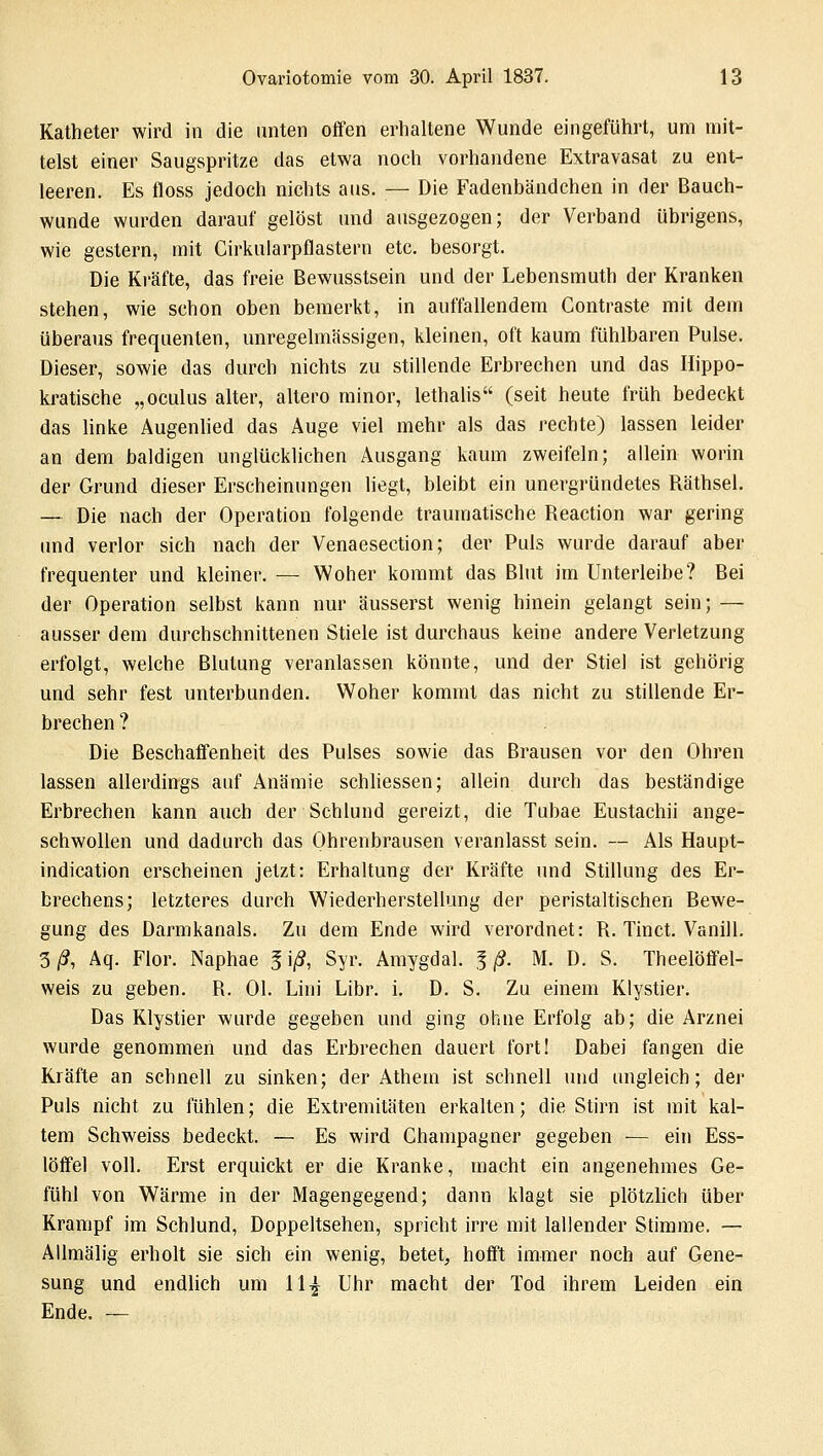 Katheter wird in die unten offen erhaltene Wunde eingeführt, um mit- telst einer Saugspritze das etwa noch vorhandene Extravasat zu ent- leeren. Es floss jedoch nichts aus. — Die Fadenbändchen in der Bauch- wunde wurden darauf gelöst und ausgezogen; der Verband übrigens, wie gestern, mit Cirkularpflastern etc. besorgt. Die Kräfte, das freie Bewusstsein und der Lebensmuth der Kranken stehen, wie schon oben bemerkt, in auffallendem Contraste mit dein überaus frequenten, unregelmässigen, kleinen, oft kaum fühlbaren Pulse. Dieser, sowie das durch nichts zu stillende Erbrechen und das Iüppo- kratische „oculus alter, altero minor, lethalis (seit heute früh bedeckt das linke Augenlied das Auge viel mehr als das rechte) lassen leider an dem baldigen unglücklichen Ausgang kaum zweifeln; allein worin der Grund dieser Erscheinungen liegt, bleibt ein unergründetes Räthsel. — Die nach der Operation folgende traumatische Reaction war gering und verlor sich nach der Venaesection; der Puls wurde darauf aber frequenter und kleiner. — Woher kommt das Blut im Unterleibe? Bei der Operation selbst kann nur äusserst wenig hinein gelangt sein; — ausser dem durchschnittenen Stiele ist durchaus keine andere Verletzung erfolgt, welche Blutung veranlassen könnte, und der Stiel ist gehörig und sehr fest unterbunden. Woher kommt das nicht zu stillende Er- brechen ? Die Beschaffenheit des Pulses sowie das Brausen vor den Ohren lassen allerdings auf Anämie schliessen; allein durch das beständige Erbrechen kann auch der Schlund gereizt, die Tubae Eustachii ange- schwollen und dadurch das Ohrenbrausen veranlasst sein. — Als Haupt- indication erscheinen jetzt: Erhaltung der Kräfte und Stillung des Er- brechens; letzteres durch Wiederherstellung der peristaltischen Bewe- gung des Darmkanals. Zu dem Ende wird verordnet: R. Tinct. Vanill. 3/?, Aq. Flor. Naphae jiß Syr. Amygdal. Iß. M. D. S. Theelöffel- weis zu geben. R. Ol. Lisi Libr. i. D. S. Zu einem Klystier. Das Klystier wurde gegeben und ging ohne Erfolg ab; die Arznei wurde genommen und das Erbrechen dauert fort! Dabei fangen die Kräfte an schnell zu sinken; der Athem ist schnell und ungleich; der Puls nicht zu fühlen; die Extremitäten erkalten; die Stirn ist mit kal- tem Schweiss bedeckt. — Es wird Champagner gegeben — ein Ess- löffel voll. Erst erquickt er die Kranke, macht ein angenehmes Ge- fühl von Wärme in der Magengegend; dann klagt sie plötzlich über Krampf im Schlund, Doppeltsehen, spricht irre mit lallender Stimme. — Allmälig erholt sie sich ein wenig, betet, hofft immer noch auf Gene- sung und endlich um 11£ Uhr macht der Tod ihrem Leiden ein Ende. —