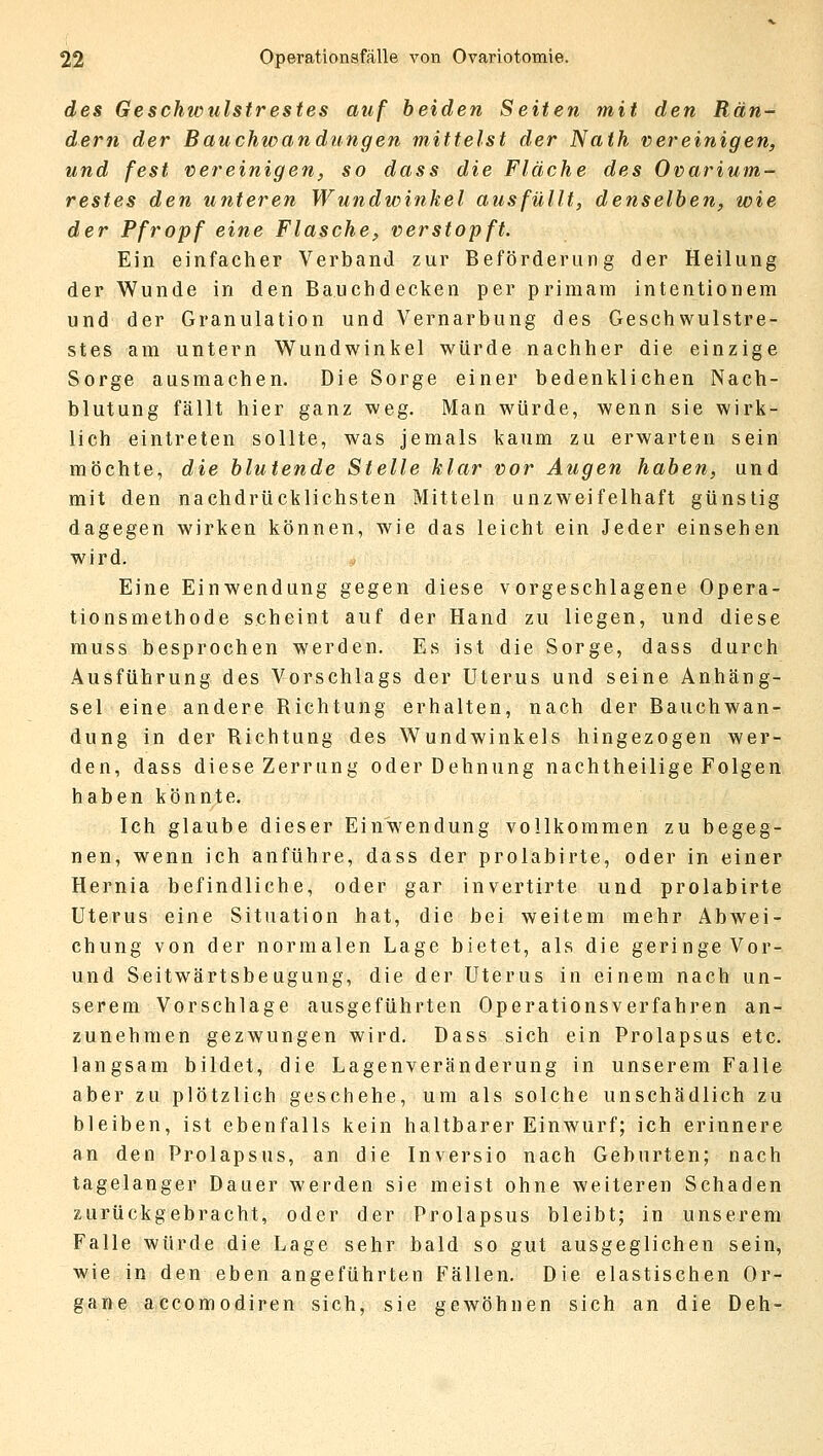 des Geschwulstrestes auf beiden Seiten mit den Rän- dern der Bauchwandungen mittelst der Nath vereinigen, und fest vereinigen, so dass die Fläche des Ovarium- restes den unteren Wundwinkel ausfüllt, denselben, wie der Pfropf eine Flasche, verstopft. Ein einfacher Verband zur Beförderung der Heilung der Wunde in den Bauchdecken per primam intentionem und der Granulation und Vernarbung des Geschwulstre- stes am untern Wundwinkel würde nachher die einzige Sorge ausmachen. Die Sorge einer bedenklichen Nach- blutung fällt hier ganz weg. Man würde, wenn sie wirk- lich eintreten sollte, was jemals kaum zu erwarten sein möchte, die blutende Stelle klar vor Augen haben, und mit den nachdrücklichsten Mitteln unzweifelhaft günstig dagegen wirken können, wie das leicht ein Jeder einsehen wird. Eine Einwendung gegen diese vorgeschlagene Opera- tionsmethode scheint auf der Hand zu liegen, und diese muss besprochen werden. Es ist die Sorge, dass durch Ausführung des Vorschlags der Uterus und seine Anhäng- sel eine andere Richtung erhalten, nach der Bauchwan- dung in der Richtung des Wundwinkels hingezogen wer- den, dass diese Zerrung oder Dehnung nachtheilige Folgen haben könnte. Ich glaube dieser Einwendung vollkommen zu begeg- nen, wenn ich anführe, dass der prolabirte, oder in einer Hernia befindliche, oder gar invertirte und prolabirte Uterus eine Situation hat, die bei weitem mehr Abwei- chung von der normalen Lage bietet, als die geringe Vor- und Seitwärtsbeugung, die der Uterus in einem nach un- serem Vorschlage ausgeführten Operationsverfahren an- zunehmen gezwungen wird. Dass sich ein Prolapsus etc. langsam bildet, die Lagenveränderung in unserem Falle aber zu plötzlich geschehe, um als solche unschädlich zu bleiben, ist ebenfalls kein haltbarer Einwurf; ich erinnere an den Prolapsus, an die Inversio nach Geburten; nach tagelanger Dauer werden sie meist ohne weiteren Schaden zurückgebracht, oder der Prolapsus bleibt; in unserem Falle würde die Lage sehr bald so gut ausgeglichen sein, wie in den eben angeführten Fällen. Die elastischen Or- gane accomodiren sich, sie gewöhnen sich an die Deh-