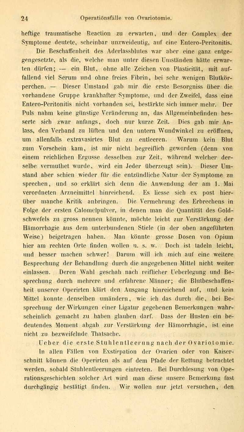 heftige traumatische Reaction zu erwarten, und der Complex der Symptome deutete, scheinbar unzweideutig, auf eine Entero-Peritonitis. Die Beschaffenheit des Aderlassblutes war aber eine ganz entge- gengesetzte, als die, welche man unter diesen Umständen hätte erwar- ten dürfen; — ein Blut, ohne alle Zeichen von Plasticität, mit auf- fallend viel Serum und ohne freies Fibrin, bei sehr wenigen Blutkör- perchen. — Dieser Umstand gab mir die erste Besorgniss über die vorhandene Gruppe krankhafter Symptome, und der Zweifel, dass eine Entero-Peritonitis nicht vorbanden sei, bestärkte sich immer mehr. Der Puls nahm keine günstige Veränderung an, das Allgemeinbefinden bes- serte sich zwar anfangs, doch nur kurze Zeit. Dies gab mir An- lass, den Verband zu lüften und den untern Wundwinkel zu eröffnen, um allenfalls extravasirtes Blut zu entleeren. Warum kein Blut zum Vorschein kam, ist mir nicht begreiflich geworden (denn von einem reichlichen Ergüsse desselben zur Zeit, während welcher der- selbe vermuthet wurde, wird ein Jeder überzeugt sein). Dieser Um- stand aber schien wieder für die entzündliche Natur der Symptome zu sprechen, und so erklärt sich denn die Anwendung der am 1. Mai verordneten Arzneimittel hinreichend. Es liesse sich ex post hier- über manche Kritik anbringen. Die Vermehrung des Erbrechens in Folge der ersten Calomelpulver, in denen man die Quantität des Gold- schwefels zu gross nennen könnte, möchte leicht zur Verstärkung der Hämorrhagie aus dem unterbundenen Stiele (in der oben angeführten Weise) beigetragen haben. Man könnte grosse Dosen von Opium hier am rechten Orte finden wollen u. s. w. Doch ist tadeln leicht, und besser machen schwer! Darum will ich mich auf eine weitere Besprechung der Behandlung durch die angegebenen Mittel nicht weiter einlassen. Deren Wahl geschah nach reiflicher Ueberlegung und Be- sprechung durch mehrere und erfahrene Männer; die Blutbeschaffen- heit unserer Operirten klärt den Ausgang hinreichend auf, und kein Mittel konnte denselben umändern, wie ich das durch die, bei Be- sprechung der Wirkungen einer Ligatur gegebenen Bemerkungen wahr- scheinlich gemacht zu haben glauben darf. Dass der Husten ein be- deutendes Moment abgab zur Verstärkung der Hämorrhagie, ist eine nicht zu bezweifelnde Thatsache. Ueber die erste Stuhlentleerung nach der Ovariotomie. In allen Fällen von Exstirpation der Ovarien oder von Kaiser- schnitt können die Operirten als auf dem Pfade der Rettung betrachtet werden, sobald Stuhlentleerungen eintreten. Bei Durchlesung von Ope- rationsgeschichten solcher Art wird man diese unsere Bemerkung fast durchgängig bestätigt finden. Wir wollen nur jetzt versuchen, den