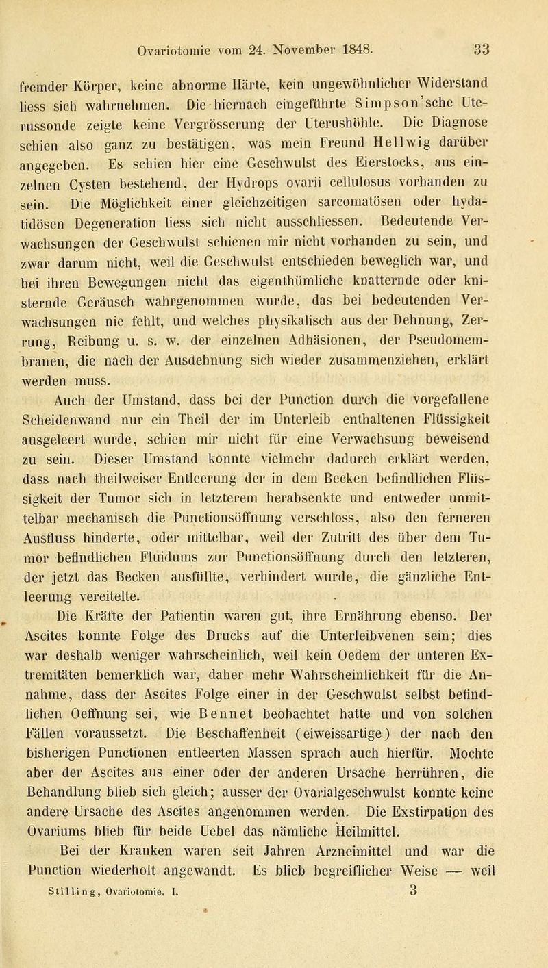 fremder Körper, keine abnorme Härte, kein ungewöhnlicher Widerstand liess sich wahrnehmen. Die-hiernach eingeführte Simpson'sche Ute- rnssonde zeigte keine Vergrösserung der Uterushöhle. Die Diagnose schien also ganz zu bestätigen, was mein Freund Hellwig darüber angegeben. Es schien hier eine Geschwulst des Eierstocks, aus ein- zelnen Cysten bestehend, der Hydrops ovarii cellulosus vorhanden zu sein. Die Möglichkeit einer gleichzeitigen sarcomatösen oder hyda- tidösen Degeneration liess sich nicht ausschliessen. Bedeutende Ver- wachsungen der Geschwulst schienen mir nicht vorhanden zu sein, und zwar darum nicht, weil die Geschwulst entschieden beweglich war, und bei ihren Bewegungen nicht das eigenthümliche knatternde oder kni- sternde Geräusch wahrgenommen wurde, das bei bedeutenden Ver- wachsungen nie fehlt, und welches physikalisch aus der Dehnung, Zer- rung, Reibung u. s. w. der einzelnen Adhäsionen, der Pseudomem- branen, die nach der Ausdehnung sich wieder zusammenziehen, erklärt werden muss. Auch der Umstand, dass bei der Punction durch die vorgefallene Scheidenwand nur ein Theil der im Unterleib enthaltenen Flüssigkeit ausgeleert wurde, schien mir nicht für eine Verwachsung beweisend zu sein. Dieser Umstand konnte vielmehr dadurch erklärt werden, dass nach theilweiser Entleerung der in dem Becken befindlichen Flüs- sigkeit der Tumor sich in letzterem herabsenkte und entweder unmit- telbar mechanisch die Punctionsöffnung verschluss, also den ferneren Ausfluss hinderte, oder mittelbar, weil der Zutritt des über dem Tu- mor befindlichen Fluidums zur Punctionsöffnung durch den letzteren, der jetzt das Becken ausfüllte, verhindert wurde, die gänzliche Ent- leerung vereitelte. Die Kräfte der Patientin waren gut, ihre Ernährung ebenso. Der Ascites konnte Folge des Drucks auf die Unterleibvenen sein; dies war deshalb weniger wahrscheinlich, weil kein Oedem der unteren Ex- tremitäten bemerklich war, daher mehr Wahrscheinlichkeit für die An- nahme, dass der Ascites Folge einer in der Gesehwulst selbst befind- lichen Oeffnung sei, wie Bennet beobachtet hatte und von solchen Fällen voraussetzt. Die Beschaffenheit (eiweissartige) der nach den bisherigen Punctionen entleerten Massen sprach auch hierfür. Mochte aber der Ascites aus einer oder der anderen Ursache herrühren, die Behandlung blieb sich gleich; ausser der Ovarialgeschwulst konnte keine andere Ursache des Ascites angenommen werden. Die Exstirpation des Ovariums blieb für beide Uebel das nämliche Heilmittel. Bei der Kranken waren seit Jahren Arzneimittel und war die Punction wiederholt angewandt. Es blieb begreiflicher Weise — weil Stilli n g, Ovariotomie, I. 3