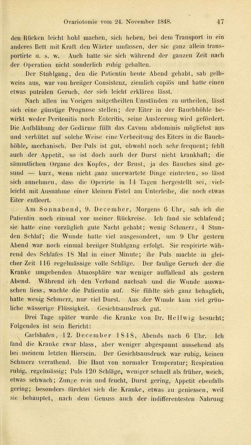 den Rücken leicht hohl machen, sich heben, bei dem Transport in ein anderes Bett mit Kraft den Wärter umfassen, der sie ganz allein trans- portirte u. s. w. Auch hatte sie sich während der ganzen Zeit nach der Operation nicht sonderlich ruhig gehalten. Der Stuhlgang, den die Patientin heute Abend gehabt, sah gclb- weiss aus, war von breiiger Consistenz, ziemlich copiös und hatte einen etwas putriden Geruch, der sieh leicht erklären lässt. Nach allen im Vorigen mitgetheilten Umständen zu urtheilen, lässt sich eine günstige Prognose stellen; der Eiter in der Bauchhöhle be- wirkt weder Peritonitis noch Enteritis, seine Ausleerung wird gefördert. Die Aufblähung der Gedärme füllt das Cavum abdominis möglichst aus und verhütet auf solche Weise eine Verbreitung des Eiters in die Bauch- höhle, mechanisch. Der Puls ist gut, obwohl noch sehr frequent; fehlt auch der Appetit, so -ist doch auch der Durst nicht krankhaft; die sämmtlichen Organe des Kopfes, der Brust, ja des Bauches sind ge- sund — kurz, wenn nicht ganz unerwartete Dinge eintreten, so lässt sich annehmen, dass die Operirte in 14 Tagen hergestellt sei, viel- leicht mit Ausnahme einer kleinen Fistel am Unterleibe, die noch etwas Eiter entleert. Am Sonnabend, 9. December, Morgens 6 Uhr, sah ich die Patientin noch einmal vor meiner Rückreise. Ich fand sie schlafend; sie hatte eine vorzüglich gute Nacht gehabt; wenig Schmerz, 4 Stun- den Schlaf; die Wunde hatte viel ausgesondert, um 9 Uhr gestern Abend war noch einmal breiiger Stuhlgang erfolgt. Sie respirirte wäh- rend des Schlafes 18 Mal in einer Minute; ihr Puls machte in glei- cher Zeit 116 regelmässige volle Schläge. Der faulige Geruch der die Kranke umgebenden Atmosphäre war weniger auffallend als gestern Abend. Während ich den Verband nachsah und die Wunde auswa- schen Hess, wachte die Patientin auf. Sie fühlte sich ganz behaglich, hatte wenig Schmerz, nur viel Durst. Aus der Wunde kam viel grün- liche wässerige Flüssigkeit. Gesichtsausdruck gut. Drei Tage später wurde die Kranke von Dr. Hellwig besucht; Folgendes ist sein Bericht: Carlshafen, 12. December 1848, Abends nach 6 Uhr. Ich fand die Kranke zwar blass, aber weniger abgespannt aussehend als bei meinem letzten Hiersein. Der Gesichtsausdruck war ruhig, keinen Schmerz verrathend. Die Haut von normaler Temperatur; Respiration ruhig, regelmässig; Puls 120 Schläge, weniger schnell als früher, weich, etwas schwach; Zunge rein und feucht, Durst gering, Appetit ebenfalls gering; besonders fürchtet, sich die Kranke, etwas zu gemessen, weil sie behauptet, nach dem Genuss auch der indifferentesten Nahrung