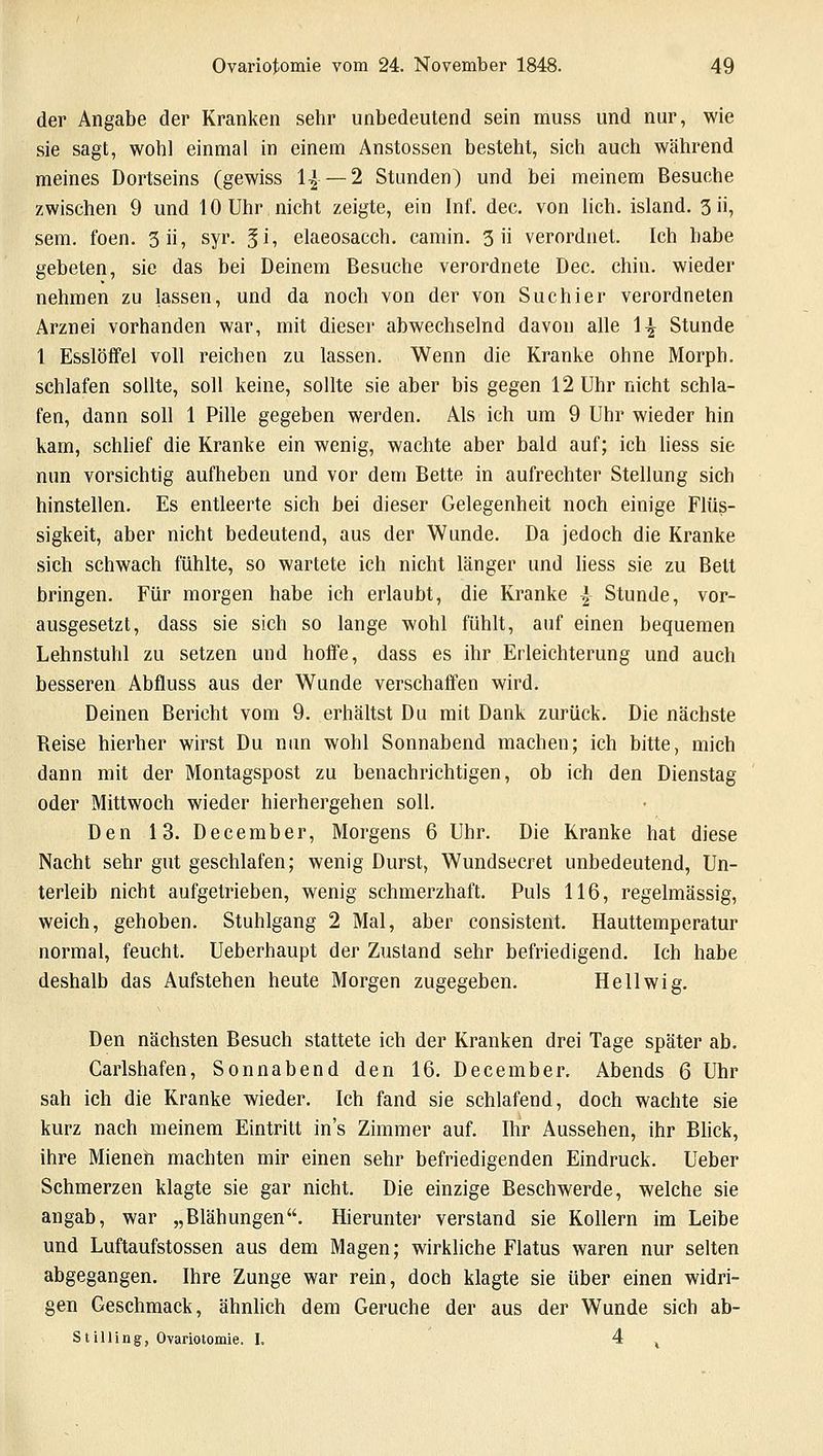 der Angabe der Kranken sehr unbedeutend sein muss und nur, wie sie sagt, wohl einmal in einem Anstossen besteht, sich auch während meines Dortseins (gewiss 1£ —2 Stunden) und bei meinem Besuche zwischen 9 und 10 Uhr nicht zeigte, ein Inf. dec. von lieh, island. 3ii, sem. foen. 3ii, syr. gi, elaeosacch. camin. 3 ii verordnet. Ich habe gebeten, sie das bei Deinem Besuche verordnete Dec. chin. wieder nehmen zu lassen, und da noch von der von Suchier verordneten Arznei vorhanden war, mit dieser abwechselnd davon alle \\ Stunde 1 Esslöffel voll reichen zu lassen. Wenn die Kranke ohne Morph, schlafen sollte, soll keine, sollte sie aber bis gegen 12 Uhr nicht schla- fen, dann soll 1 Pille gegeben werden. Als ich um 9 Uhr wieder hin kam, schlief die Kranke ein wenig, wachte aber bald auf; ich liess sie nun vorsichtig aufheben und vor dem Bette in aufrechter Stellung sich hinstellen. Es entleerte sich bei dieser Gelegenheit noch einige Flüs- sigkeit, aber nicht bedeutend, aus der Wunde. Da jedoch die Kranke sich schwach fühlte, so wartete ich nicht länger und liess sie zu Bett bringen. Für morgen habe ich erlaubt, die Kranke \ Stunde, vor- ausgesetzt, dass sie sich so lange wohl fühlt, auf einen bequemen Lehnstuhl zu setzen und hoffe, dass es ihr Erleichterung und auch besseren Abfluss aus der Wunde verschaffen wird. Deinen Bericht vom 9. erhältst Du mit Dank zurück. Die nächste Reise hierher wirst Du nun wohl Sonnabend machen; ich bitte, mich dann mit der Montagspost zu benachrichtigen, ob ich den Dienstag oder Mittwoch wieder hierhergehen soll. Den 13. December, Morgens 6 Uhr. Die Kranke hat diese Nacht sehr gut geschlafen; wenig Durst, Wundsecret unbedeutend, Un- terleib nicht aufgetrieben, wenig schmerzhaft. Puls 116, regelmässig, weich, gehoben. Stuhlgang 2 Mal, aber consistent. Hauttemperatur normal, feucht. Ueberhaupt der Zustand sehr befriedigend. Ich habe deshalb das Aufstehen heute Morgen zugegeben. Hellwig. Den nächsten Besuch stattete ich der Kranken drei Tage später ab. Carlshafen, Sonnabend den 16. December. Abends 6 Uhr sah ich die Kranke wieder. Ich fand sie schlafend, doch wachte sie kurz nach meinem Eintritt in's Zimmer auf. Ihr Aussehen, ihr Blick, ihre Mienen machten mir einen sehr befriedigenden Eindruck. Ueber Schmerzen klagte sie gar nicht. Die einzige Beschwerde, welche sie angab, war „Blähungen. Hierunter verstand sie Kollern im Leibe und Luftaufstossen aus dem Magen; wirkliche Flatus waren nur selten abgegangen. Ihre Zunge war rein, doch klagte sie über einen widri- gen Geschmack, ähnlich dem Gerüche der aus der WTunde sich ab- Stilling, Ovariotomie. I. 4