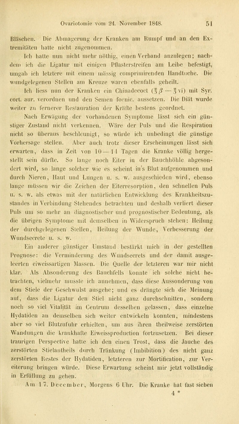 Bläschen. Die Abmagerung der Kranken am Rumpf und an den Ex- tremitäten hatte nicht zugenommen. Ich hatte nun nicht mehr nöthig, einen Verband anzulegen; nach- dem ich die Ligatur mit einigen Pflasterstreifen am Leibe befestigt, umgab ich letztere mit einem massig comprimirenden Handtuche. Die wundgelegenen Stellen am Kreuze waren ebenfalls geheilt. Ich liess nun der Kranken ein Chinadecoct (J ß — 5 vi) mit Syr. cort. aur. verordnen und den Semen focnic. aussetzen. Die Diät wurde weiter zu fernerer Restauration der Kräfte bestens geordnet. Nach Erwägung der vorhandenen Symptome lässt sich ein gün- stiger Zustand nicht verkennen. Wäre der Puls und die Respiration nicht so überaus beschleunigt, so würde ich unbedingt die günstige Vorhersage stellen. Aber auch trotz dieser Erscheinungen lässt sich erwarten, dass in Zeit von 10—14 Tagen die Kranke völlig herge- stellt sein dürfte. So lange noch Eiter in der Bauchhöhle abgeson- dert wird, so lange solcher wie es scheint ins Blut aufgenommen und durch Nieren, Haut und Lungen u. s. w. ausgeschieden wird, ebenso lange müssen wir die Zeichen der Eiterresorption, den schnellen Puls u. s. w. als etwas mit der natürlichen Entwicklung des Krankheitszu- standes in Verbindung Stehendes betrachten und deshalb verliert dieser Puls um so mehr an diagnostischer und prognostischer Bedeutung, als die übrigen Symptome mit demselben in Widerspruch stehen: Heilung der durchgelegenen Siellen, Heilung der Wunde, Verbesserung der Wundsecrete u. s. w. Ein anderer günstiger Umstand. bestärkt mich in der gestellten Prognose: die Verminderung des Wundsecrets und der damit ausge- leerten eiweissartigen Massen. Die Quelle der letzteren war mir nicht klar. Als Absonderung des Bauchfells konnte ich solche nicht be- trachten, vielmehr musste ich annehmen, dass diese Aussonderung von dem Stiele der Geschwulst ausgehe; und es drängte sich die Meinung auf, dass die Ligatur den Stiel nicht ganz durchschnitten, sondern noch so viel Vitalität im Centrum desselben gelassen, dass einzelne Hydatiden an demselben sich weiter entwickeln konnten, mindestens aber so viel Blutzuluhr erhielten, um aus ihren theilweise zerstörten Wandungen die krankhafte Eiweissproduction fortzusetzen. Bei dieser traurigen Perspective hatte ich den einen Trost, dass die Jauche des zerstörten Stielantheils durch Tränkung (Imbibition) des nicht ganz zerstörten Restes der Hydatiden, letzteren zur Mortification, zur Ver- eiterung bringen würde. Diese Erwartung scheint mir jetzt vollständig in Erfüllung zu gehen. Am 17. December, Morgens 6 Uhr. Die Kranke hat fast sieben 4*