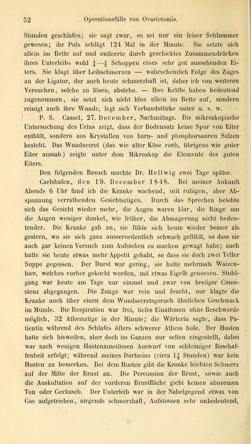 Stunden geschlafen; sie sagt zwar, es sei nur ein leiser Schlummer gewesen; ihr Puls schlägt 124 Mal in der Minute. Sie setzte sich allein im Bette auf und entleerte durch geschicktes Zusammendrücken ihres Unterleibs wohl ^—% Schoppen eines sehr gut aussehenden Ei- ters. Sie klagt über Leibschmerzen — wahrscheinlich Folge des Zuges an der Ligatur, der auch heute schmerzhaft ist, daher ich von weiteren Versuchen, solche zu lösen, abstehe. — Ihre Kräfte, haben bedeutend zugenommen, sie setzt sich nicht blos allein im Bette auf, sondern reinigt auch ihre Wunde, legt sich Verbandstücke unter u. s. w. ( P. S. Cassel, 27. December, Nachmittags. Die mikroskopische Untersuchung des Urins zeigt, dass der Bodensatz keine Spur von Eiter enthält, sondern aus Rrystallen von harn- und pbosphorsauren Salzen besteht. Das Wundsecret (das wie alter Käse roch, übrigens wie guter Eiter aussah) zeigte unter dem Mikroskop die Elemente des guten Eiters. Den folgenden Besuch machte Dr. Hellwig zwei Tage später. Carlshafen, den 19. December 1848. Bei meiner Ankunft Abends 6 Uhr fand ich die Kranke wachend, mit ruhigen, aber Ab- spannung verratbenden Gesichtszügen. Durch das Sprechen belebte sich das Gesicht wieder mehr, die Augen waren klar, die Ringe um die Augen weniger dunkel, wie früher, die Abmagerung nicht bedeu- tender. Die Kranke gab an, sie fühle sich heute wieder besser als gestern, wo sie sich ganz ausserordentlich schwach gefühlt, so dass sie auch gar keinen Versuch zum Aufstehen zu machen gewagt habe; auch hatte sie heute etwas mehr Appetit gehabt, so dass sie doch zwei Teller Suppe gegessen. Der Durst war gering, sie hatte mehrmals Waizen- bier, welches vorher gekocht worden, mit etwas Eigelb genossen. Stuhl- gang war heute am Tage nur einmal und zwar von breiiger Consi- stenz abgegangen. Die Zunge war rein und feucht, nur klagte die Kranke noch über einen dem Wundsecretsgeruch ähnlichen Geschmack im Munde. Die Respiration war frei, tiefes Einathmen ohne Beschwerde möglich, 32 Athemzüge in der Minute; die Wärterin sagte, dass Pa- tientin während des Schlafes öfters schwerer Athem hole. Der Husten hatte sich bisweilen, aber doch im Ganzen nur selten eingestellt, dabei war nach wenigen Hustenausstössen Auswurf von schleimiger Beschaf- fenheit erfolgt; während meines Dortseins (circa 1^ Stunden) war kein Husten zu bemerken. Bei dem Husten gibt die Kranke leichten Schmerz auf der Mitte der Brust an. Die Percussion der Brust, sowie auch die Auskultation auf der vorderen Brustfläche giebt keinen abnormen Ton oder Geräusch. Der Unterleib war in der Nabelgegend etwas von Gas aufgetrieben, nirgends schmerzhaft, Aufstossen sehr unbedeutend,