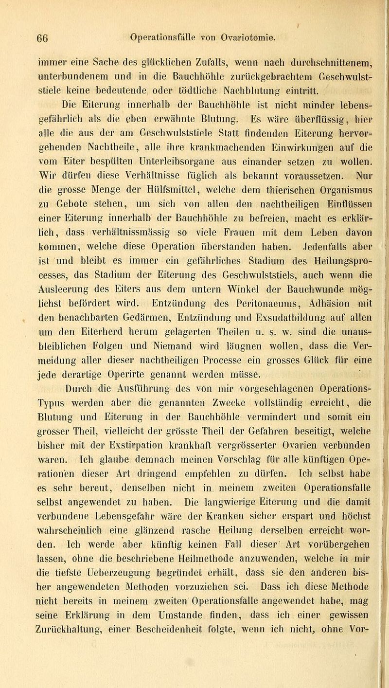 immer eine Sache des glücklichen Zufalls, wenn nach durchschnittenem, unterbundenem und in die Bauchhöhle zurückgebrachtem Geschwulst- stiele keine bedeutende oder tödtliche Nachblutung eintritt. Die Eiterung innerhalb der Bauchhöhle ist nicht minder lebens- gefährlich als die eben erwähnte Blutung. Es wäre überflüssig, hier alle die aus der am Geschwulststiele Statt findenden Eiterung hervor- gehenden Nachtheile, alle ihre krankmachenden Einwirkungen auf die vom Eiter bespülten Unterleibsorgane aus einander setzen zu wollen. Wir dürfen diese Verhältnisse füglich als bekannt voraussetzen. Nur die grosse Menge der Hülfsmittel, welche dem thierischen Organismus zu Gebote stehen, um sich von allen den nachtheiligen Einflüssen einer Eiterung innerhalb der Bauchhöhle zu befreien, macht es erklär- lich , dass verhältnissmässig so viele Frauen mit dem Leben davon kommen, welche diese Operation überstanden haben. Jedenfalls aber ist und bleibt es immer ein gefährliches Stadium des Heilungspro- cesses, das Stadium der Eiterung des Geschwulststiels, auch wenn die Ausleerung des Eiters aus dem untern Winkel der Bauchwunde mög- lichst befördert wird. Entzündung des Peritonaeums, Adhäsion mit den benachbarten Gedärmen, Entzündung und Exsudatbildung auf allen um den Eiterherd herum gelagerten Theilen u. s. w. sind die unaus- bleiblichen Folgen und Niemand wird läugnen wollen, dass die Ver- meidung aller dieser nachtheiligen Processe ein grosses Glück für eine jede derartige Operirte genannt werden müsse. Durch die Ausführung des von mir vorgeschlagenen Operations- Typus werden aber die genannten Zwecke vollständig erreicht, die Blutung und Eiterung in der Bauchhöhle vermindert und somit ein grosser Theil, vielleicht der grösste Theil der Gefahren beseitigt, welche bisher mit der Exstirpation krankhaft vergrösserter Ovarien verbunden waren. Ich glaube demnach meinen Vorschlag für alle künftigen Ope- rationen dieser Art dringend empfehlen zu dürfen. Ich selbst habe es sehr bereut, denselben nicht in meinem zweiten Operationsfalle selbst angewendet zu haben. Die langwierige Eiterung und die damit verbundene Lebensgefahr wäre der Kranken sicher erspart und höchst wahrscheinlich eine glänzend rasche Heilung derselben erreicht wor- den. Ich werde aber künftig keinen Fall dieser Art vorübergehen lassen, ohne die beschriebene Heilmethode anzuwenden, welche in mir die tiefste Ueberzeugung begründet erhält, dass sie den anderen bis- her angewendeten Methoden vorzuziehen sei. Dass ich diese Methode nicht bereits in meinem zweiten Operationsfalle angewendet habe, mag seine. Erklärung in dem Umstände finden, dass ich einer gewissen Zurückhaltung, einer Bescheidenheit folgte, wenn ich nicht, ohne Vor-