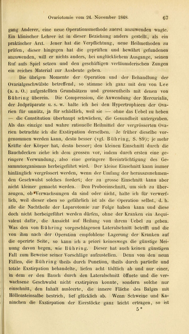 gang Anderer, eine neue Operationsmethode zuerst anzuwenden wagte. Ein klinischer Lehrer ist in dieser Beziehung anders gestellt, als ein praktischer Arzt. Jener hat die Verpflichtung, neue Heilmethoden zu prüfen, dieser hingegen hat die geprüften und bewährt gefundenen anzuwenden, will er nichts anders, bei unglücklichem Ausgange, seinen Ruf aufs Spiel setzen und den geschäftigen verläumderischen Zungen ein reiches Material zur Ausbeute geben. Die übrigen Momente der Operation und der Behandlung der Ovarialgeschwülste betreffend, so stimme ich ganz mit den von Lee (a. a. O.j aufgestellten Grundsätzen und grossentheils mit denen von Bühring überein. Die Gompression, die Anwendung der Mercurialia, der Jodpräparate u. s. w. halte ich bei den Hypertrophieen der Ova- rien für unnütz, ja für schädlich, weil sie — ohne das Uebel zu heben — die Constitution überhaupt schwächen, die Gesundheit untergraben. Als das einzige und wahre rationelle Heilmittel der vergrösserten Ova- rien betrachte ich die Exstirpation derselben. Je früher dieselbe vor- genommen werden kann, desto besser (vgl. Bühring, S. 89); je mehr Kräfte der Körper hat, desto besser; den kleinen Einschnitt durch die Bauchdecken ziehe ich dem grossen vor, indem durch ersten eine ge- ringere Verwundung, also eine geringere Beeinträchtigung des Ge- sammtorganismus herbeigeführt wird. Der kleiue Einschnitt kann immer hinlänglich vergrössert werden, wenn der Umfang der herauszunehmen- den Geschwulst solches fordert; der zu grosse Einschnitt kann aber nicht kleiner gemacht werden. Den Probeeinschnitt, um sich zu über- zeugen, ob'Verwachsungen da sind oder nicht, halte ich für verwerf- lich, weil dieser eben so gefährlich ist als die Operation selbst, d. h. alle die Nachtheile der Laparotomie zur Folge haben kann und diese doch nicht herbeigeführt werden dürfen, ohne der Kranken ein Aequi- valent dafür, die Aussicht auf Heilung von ihrem Uebel zu geben. Was den von Bühring vorgeschlagenen Lateralschnitt betrifft und die von ihm nach der Operation empfohlene Lagerung der Kranken auf die operirte Seite, so kann ich a priori keineswegs die günstige Mei- nung davon hegen, wie Bühring. Dieser hat auch keinen günstigen Fall zum Beweise seiner Vorschläge aufzustellen. Denn von den neun Fällen, die Bühring theils durch Punction, theils durch partielle und totale Exstirpation behandelte, liefen acht tödtlich ab und nur einer, in dem er den Bauch durch den Lateralschnitt öffnete und die ver- wachsene Geschwulst nicht exstirpiren konnte, sondern solche nur einschnitt, den Inhalt ausleerte, die innere Fläehe des Balges mit Höllensteinsalbe bestrich, lief glücklich ab. Wenn Schweine und Ka- ninchen die Exstirpation der Eierstöcke ganz leicht ertragen, so ist 5*
