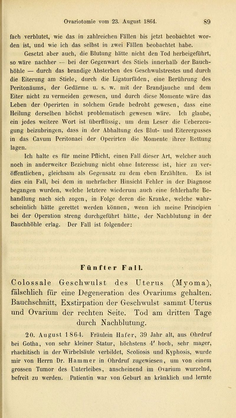 fach verblutet, wie das in zahlreichen Fällen bis jetzt beobachtet wor- den ist, und wie ich das selbst in zwei Fällen beobachtet habe. Gesetzt aber auch, die Blutung hätte nicht den Tod herbeigeführt, so wäre nachher — bei der Gegenwart des Stiels innerhalb der Bauch- höhle — durch das brandige Absterben des Geschwulstrestes und durch die Eiterung am Stiele, durch die Ligaturfäden, eine Berührung des Peritonäums, der Gedärme u. s. w. mit der Brandjauche und dem Eiter nicht zu vermeiden gewesen, und durch diese Momente wäre das Leben der Operirten in solchem Grade bedroht gewesen, dass eine Heilung derselben höchst problematisch gewesen wäre. Ich glaube, ein jedes weitere Wort ist überflüssig, um dem Leser die Ueberzeu- gung beizubringen, dass in der Abhaltung des Blut- und Eiterergusses in das Cavum Peritonaei der Operirten die Momente ihrer Bettung lagen. Ich halte es für meine Pflicht, einen Fall dieser Art, welcher auch noch in anderweiter Beziehung nicht ohne Interesse ist, hier zu ver- öffentlichen, gleichsam als Gegensatz zu dem eben Erzählten. Es ist dies ein Fall, bei dem in mehrfacher Hinsicht Fehler in der Diagnose begangen wurden, welche letztere wiederum auch eine fehlerhafte Be- handlung nach sich zogen, in Folge deren die Kranke, welche wahr- scheinlich hätte gerettet werden können, wenn ich meine Principien bei der Operation streng durchgeführt hätte, der Nachblutung in der Bauchhöhle erlag. Der Fall ist folgender: Fünfter Fall. Colossale Geschwulst des Uterus (Myoma), fälschlich für eine Degeneration des Ovariums gehalten. Bauchschnitt, Exstirpation der Geschwulst sammt Uterus und Ovarium der rechten Seite. Tod am dritten Tage durch Nachblutung. 20. August 1864. Fräulein Hafer, 39 Jahr alt, aus Ohrdruf bei Gotha, von sehr kleiner Statur, höchstens 4' hoch, sehr mager, rhachitisch in der Wirbelsäule verbildet, Scoliosis und Kyphosis, wurde mir von Herrn Dr. Hammer in Ohrdruf zugewiesen, um von einem grossen Tumor des Unterleibes, anscheinend im Ovarium wurzelnd, befreit zu werden. Patientin war von Geburt an kränklich und lernte