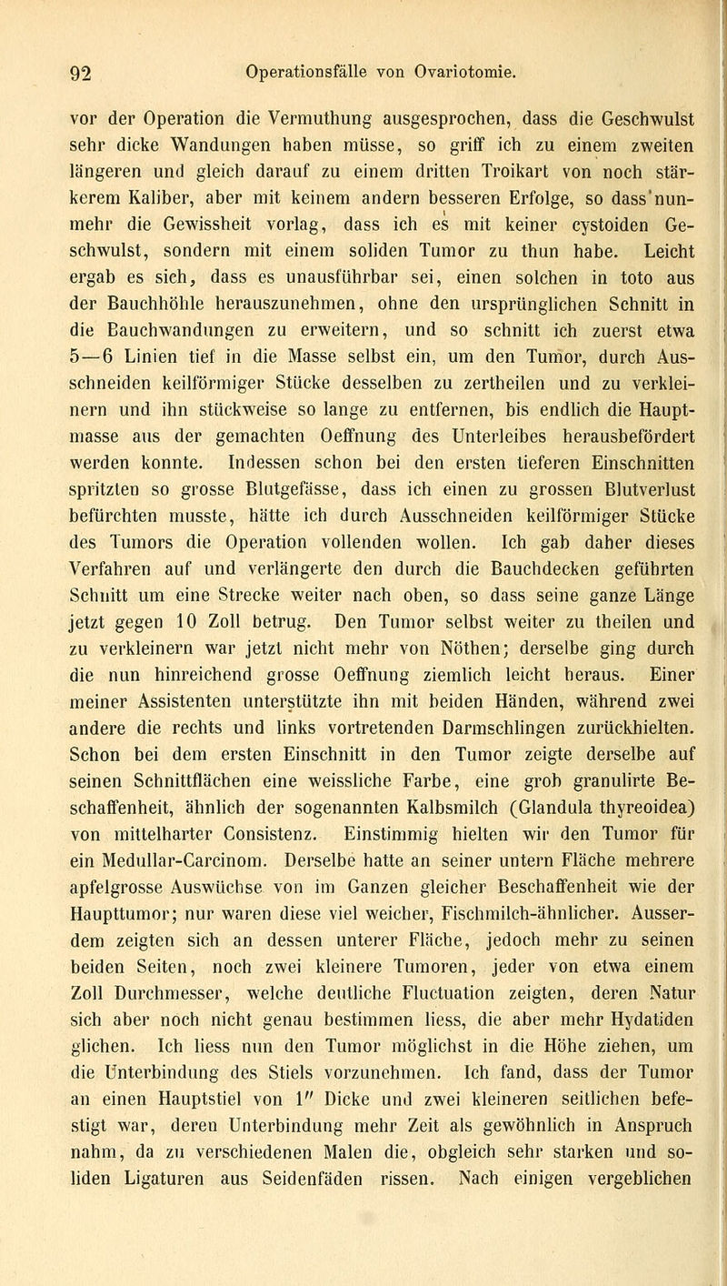 vor der Operation die Vermuthung ausgesprochen, dass die Geschwulst sehr dicke Wandungen haben müsse, so griff ich zu einem zweiten längeren und gleich darauf zu einem dritten Troikart von noch stär- kerem Kaliber, aber mit keinem andern besseren Erfolge, so dass'nun- mehr die Gewissheit vorlag, dass ich es mit keiner cystoiden Ge- schwulst, sondern mit einem soliden Tumor zu thun habe. Leicht ergab es sich, dass es unausführbar sei, einen solchen in toto aus der Bauchhöhle herauszunehmen, ohne den ursprünglichen Schnitt in die Bauchwandungen zu erweitern, und so schnitt ich zuerst etwa 5—6 Linien tief in die Masse selbst ein, um den Tumor, durch Aus- schneiden keilförmiger Stücke desselben zu zertheilen und zu verklei- nern und ihn stückweise so lange zu entfernen, bis endlich die Haupt- masse aus der gemachten Oeffnung des Unterleibes herausbefördert werden konnte. Indessen schon bei den ersten lieferen Einschnitten spritzten so grosse Blutgefässe, dass ich einen zu grossen Blutverlust befürchten musste, hätte ich durch Ausschneiden keilförmiger Stücke des Tumors die Operation vollenden wollen. Ich gab daher dieses Verfahren auf und verlängerte den durch die Bauchdecken geführten Schnitt um eine Strecke weiter nach oben, so dass seine ganze Länge jetzt gegen 10 Zoll betrug. Den Tumor selbst weiter zu theilen und zu verkleinern war jetzt nicht mehr von Nöthen; derselbe ging durch die nun hinreichend grosse Oeffnung ziemlich leicht heraus. Einer meiner Assistenten unterstützte ihn mit beiden Händen, während zwei andere die rechts und links vortretenden Darmschlingen zurückhielten. Schon bei dem ersten Einschnitt in den Tumor zeigte derselbe auf seinen Schnittflächen eine weissliche Farbe, eine grob granulirte Be- schaffenheit, ähnlich der sogenannten Kalbsmilch (Glandula thyreoidea) von mittelharter Consistenz. Einstimmig hielten wir den Tumor für ein Medullar-Carcinom. Derselbe hatte an seiner untern Fläche mehrere apfelgrosse Auswüchse von im Ganzen gleicher Beschaffenheit wie der Haupttumor; nur waren diese viel weicher, Fischmilch-ähnlicher. Ausser- dem zeigten sich an dessen unterer Fläche, jedoch mehr zu seinen beiden Seiten, noch zwei kleinere Tumoren, jeder von etwa einem Zoll Durchmesser, welche deutliche Fluctuation zeigten, deren Natur sich aber noch nicht genau bestimmen liess, die aber mehr Hydatiden glichen. Ich liess nun den Tumor möglichst in die Höhe ziehen, um die Unterbindung des Stiels vorzunehmen. Ich fand, dass der Tumor an einen Hauptstiel von 1 Dicke und zwei kleineren seitlichen befe- stigt war, deren Unterbindung mehr Zeit als gewöhnlich in Anspruch nahm, da zu verschiedenen Malen die, obgleich sehr starken und so- liden Ligaturen aus Seidenfäden rissen. Nach einigen vergeblichen