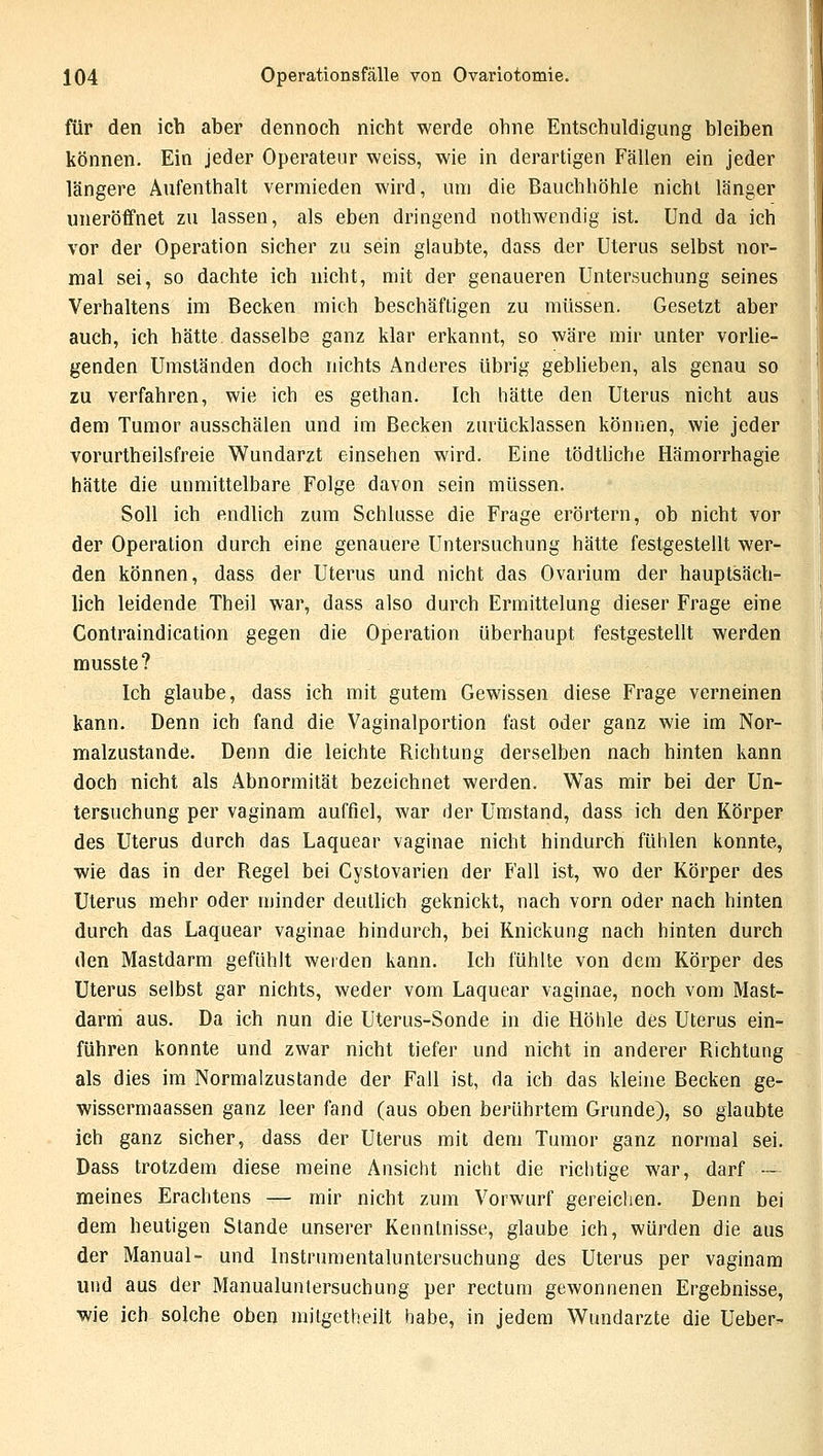 für den ich aber dennoch nicht werde ohne Entschuldigung bleiben können. Ein jeder Operateur weiss, wie in derartigen Fällen ein jeder längere Aufenthalt vermieden wird, um die Bauchhöhle nicht länger uneröffnet zu lassen, als eben dringend nothwendig ist. Und da ich vor der Operation sicher zu sein glaubte, dass der Uterus selbst nor- mal sei, so dachte ich nicht, mit der genaueren Untersuchung seines Verhaltens im Becken mich beschäftigen zu müssen. Gesetzt aber auch, ich hätte dasselbe ganz klar erkannt, so wäre mir unter vorlie- genden Umständen doch nichts Anderes übrig geblieben, als genau so zu verfahren, wie ich es gethan. Ich hätte den Uterus nicht aus dem Tumor ausschälen und im Becken zurücklassen können, wie jeder vorurteilsfreie Wundarzt einsehen wird. Eine tödtliche Hämorrhagie hätte die unmittelbare Folge davon sein müssen. Soll ich endlich zum Schlüsse die Frage erörtern, ob nicht vor der Operation durch eine genauere Untersuchung hätte festgestellt wer- den können, dass der Uterus und nicht das Ovarium der hauptsäch- lich leidende Theil war, dass also durch Ermittelung dieser Frage eine Contraindicatinn gegen die Operation überhaupt festgestellt werden musste? Ich glaube, dass ich mit gutem Gewissen diese Frage verneinen kann. Denn ich fand die Vaginalportion fast oder ganz wie im Nor- malzustande. Denn die leichte Richtung derselben nach hinten kann doch nicht als Abnormität bezeichnet werden. Was mir bei der Un- tersuchung per vaginam auffiel, war der Umstand, dass ich den Körper des Uterus durch das Laquear vaginae nicht hindurch fühlen konnte, wie das in der Regel bei Cystovarien der Fall ist, wo der Körper des Uterus mehr oder minder deutlich geknickt, nach vorn oder nach hinten durch das Laquear vaginae hindurch, bei Knickung nach hinten durch den Mastdarm gefühlt werden kann. Ich fühlte von dem Körper des Uterus selbst gar nichts, weder vom Laquear vaginae, noch vom Mast- darm aus. Da ich nun die Uterus-Sonde in die Höhle des Uterus ein- führen konnte und zwar nicht tiefer und nicht in anderer Richtung als dies im Normalzustande der Fall ist, da ich das kleine Becken ge- wissermaassen ganz leer fand (aus oben berührtem Grunde), so glaubte ich ganz sicher, dass der Uterus mit dem Tumor ganz normal sei. Dass trotzdem diese meine Ansicht nicht die richtige war, darf — meines Erachtens — mir nicht zum Vorwurf gereichen. Denn bei dem heutigen Stande unserer Kenntnisse, glaube ich, würden die aus der Manual- und Instrumentaluntersuchung des Uterus per vaginam und aus der Manualuntersuchung per rectum gewonnenen Ergebnisse, wie ich solche oben mitgetheilt habe, in jedem Wundarzte die Ueber-