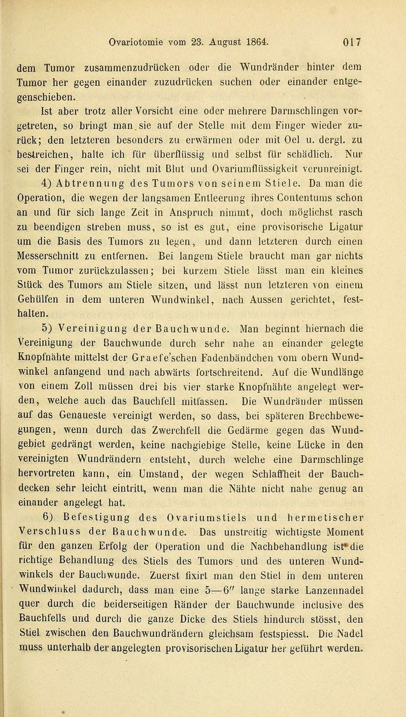dem Tumor zusammenzudrücken oder die Wundränder hinter dem Tumor her gegen einander zuzudrücken suchen oder einander entge- genschieben. Ist aber trotz aller Vorsicht eine oder mehrere Darmschlingen vor- getreten, so bringt man,sie auf der Stelle mit dem Finger wieder zu- rück; den letzteren besonders zu erwärmen oder mit Oel u. dergl. zu bestreichen, halte ich für überflüssig und selbst für schädlich. Nur sei der Finger rein, nicht mit Blut und Ovariumflüssigkeit verunreinigt. 4) Abtrennung des Tumors von seinem Stiele. Da man die Operation, die wegen der langsamen Entleerung ihres Contentums schon an und für sich lange Zeit in Anspruch nimmt, doch möglichst rasch zu beendigen streben muss, so ist es gut, eine provisorische Ligatur um die Basis des Tumors zu legen, und dann letzteren durch einen Messerschnitt zu entfernen. Bei langem Stiele braucht man gar nichts vom Tumor zurückzulassen; bei kurzem Stiele lässt man ein kleines Stück des Tumors am Stiele sitzen, und lässt nun letzteren von einem Gehülfen in dem unteren Wundwinkel, nach Aussen gerichtet, fest- halten. 5) Vereinigung der Bauchwunde. Man beginnt hiernach die Vereinigung der Bauchwunde durch sehr nahe an einander gelegte Knopfnähte mittelst der Graefe'schen Fadenbändchen vom obern Wund- winkel anfangend und nach abwärts fortschreitend. Auf die Wundlänge von einem Zoll müssen drei bis vier starke Knopfnähte angelegt wer- den, welche auch das Bauchfell mitfassen. Die Wundränder müssen auf das Genaueste vereinigt werden, so dass, bei späteren Brechbewe- gungen, wenn durch das Zwerchfell die Gedärme gegen das Wund- gebiet gedrängt werden, keine nachgiebige Stelle, keine Lücke in den vereinigten Wundrändern entsteht, durch welche eine Darmschlinge hervortreten kann, ein Umstand, der wegen Schlaffheit der Bauch- decken sehr leicht eintritt, wenn man die Nähte nicht nahe genug an einander angelegt hat. 6) Befestigung des Ovariumstiels und hermetischer Verschluss der Bauchwunde. Das unstreitig wichtigste Moment für den ganzen Erfolg der Operation und die Nachbehandlung ist*-die richtige Behandlung des Stiels des Tumors und des unteren Wund- winkels der Bauchwunde. Zuerst fixirt man den Stiel in dem unteren Wundwinkel dadurch, dass man eine 5—6 lange starke Lanzennadel quer durch die beiderseitigen Ränder der ßauchwunde inclusive des Bauchfells und durch die ganze Dicke des Stiels hindurch stösst, den Stiel zwischen den Bauchwundrändern gleichsam festspiesst. Die Nadel muss unterhalb der angelegten provisorischen Ligatur hei' geführt werden.