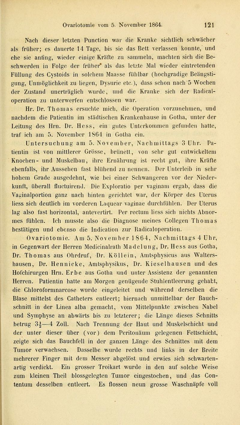 Nach dieser letzten Punction war die Kranke sichtlich schwächer als früher; es dauerte 14 Tage, bis sie das Bett verlassen konnte, und ehe sie anfing, wieder einige Kräfte zu sammeln, machten sich die Be- schwerden in Folge der früher* als das letzte Mal wieder eintretenden Füllung des Cystoids in solchem Maasse fühlbar (hochgradige Beängsti- gung, Unmöglichkeit zu liegen, Dysurie etc.), dass schon nach 5 Wochen der Zustand unerträglich wurde, und die Kranke sich der Radieal- operation zu unterwerfen entschlossen war. Hr. Dr. Thomas ersuchte mich, die Operation vorzunehmen, und nachdem die Patientin im städtischen Krankenhause in Gotha, unter der Leitung des Hrn. Dr. Hess, ein gutes Unterkommen gefunden hatte, traf ich am 5. November 1864 in Gotha ein. Untersuchung am 5. November, Nachmittags 3 Uhr. Pa- tientin ist von mittlerer Grösse, brünett, von sehr gut entwickeltem Knochen- und Muskelbau, ihre Ernährung ist recht gut, ihre Kräfte ebenfalls, ihr Aussehen fast blühend zu nennen. Der Unterleib in sehr hohem Grade ausgedehnt, wie bei einer Schwangeren vor der Nieder- kunft, überall fluctuirend. Die Exploratio per vaginam ergab, dass die Vaginalportion ganz nach hinten gerichtet war, der Körper des Uterus liess sich deutlich im vorderen Laquear vaginae durchfühlen. Der Uterus lag also fast horizontal, antevertirt. Per rectum liess sich nichts Abnor- mes fühlen. Ich musste also die Diagnose meines Collegen Thomas bestätigen und ebenso die Indication zur Radicaloperation. Ovariotomie. Am 5. November 1 864, Nachmittags 4 Uhr, in Gegenwart der Herren Medicinalrath Madelung, Dr. Hess aus Gotha, Dr. Thomas aus Ohrdruf, Dr. Köllein, Amtsphysicus aus Walters- hausen, Dr. Hennicke, Amtsphysikus, Dr. Kieselhausen und des Hofchirurgen Hrn. Erbe aus Gotha und unter Assistenz der genannten Herren. Patientin hatte am Morgen genügende Stuhlentleerung gehabt, die Chloroformnarcose wurde eingeleitet und während derselben die Blase mittelst des Gatheters entleert; hiernach unmittelbar der Bauch- schnitt in der Linea alba gemacht, vom Mittelpunkte zwischen Nabel und Symphyse an abwärts bis zu letzterer; die Länge dieses Schnitts betrug 3^—4 Zoll. Nach Trennung der Haut und Muskelschicht und der unter dieser über (vor) dem Peritonäum gelegenen Fettschicht, zeigte sich das Bauchfell in der ganzen Länge des Schnittes mit dem Tumor verwachsen. Dasselbe wurde rechts und links in der Breite mehrerer Finger mit dem Messer abgelöst und erwies sich schwarten- artig verdickt. Ein grosser Troikart wurde in den auf solche Weise zum kleinen Theil blossgelegten Tumor eingestochen, und das Con- tentum desselben entleert. Es flössen neun grosse Waschnäpfe voll