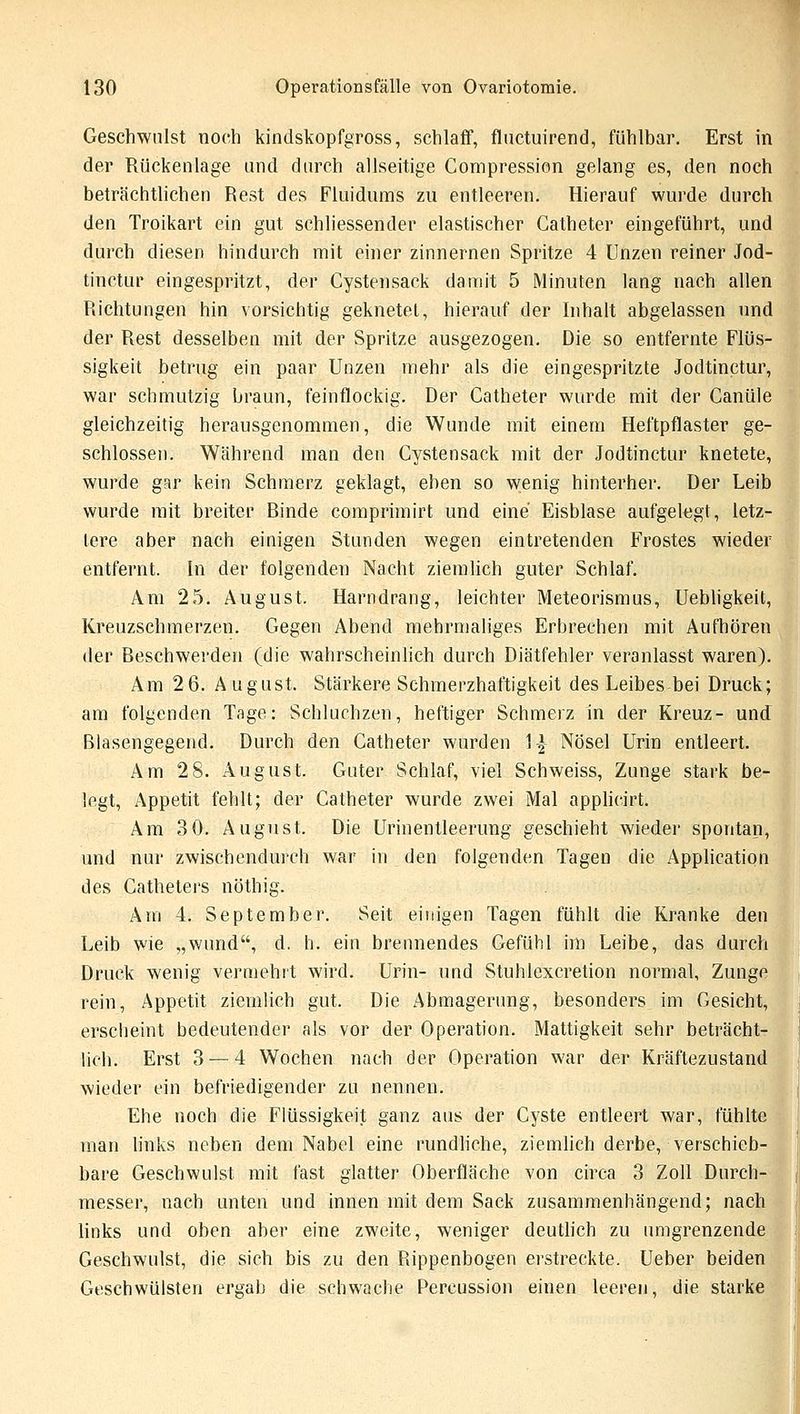 Geschwulst noch kindskopfgross, schlaff, fluctuirend, fühlbar. Erst in der Rückenlage und durch allseitige Compression gelang es, den noch beträchtlichen Rest des Fluidums zu entleeren. Hierauf wurde durch den Troikart ein gut schliessender elastischer Catheter eingeführt, und durch diesen hindurch mit einer zinnernen Spritze 4 Unzen reiner Jod- tinctur eingespritzt, der Cystensack damit 5 Minuten lang nach allen Richtungen hin vorsichtig geknetet, hierauf der Inhalt abgelassen und der Rest desselben mit der Spritze ausgezogen. Die so entfernte Flüs- sigkeit betrug ein paar Unzen mehr als die eingespritzte Jodtinctur, war schmutzig braun, feinflockig. Der Catheter wurde mit der Canüle gleichzeitig herausgenommen, die Wunde mit einem Heftpflaster ge- schlossen. Während man den Cystensack mit der Jodtinctur knetete, wurde gar kein Schmerz geklagt, eben so wenig hinterher. Der Leib wurde mit breiter Binde comprimirt und eine Eisblase aufgelegt, letz- lere aber nach einigen Stunden wegen eintretenden Frostes wieder entfernt. In der folgenden Nacht ziemlich guter Schlaf. Am 25. August. Harndrang, leichter Meteorismus, Uebligkeit, Kreuzschmerzen. Gegen Abend mehrmaliges Erbrechen mit Aufhören der Beschwerden (die wahrscheinlich durch Diätfehler veranlasst waren). Am 26. August. Stärkere Schrnerzhaftigkeit des Leibes bei Druck; am folgenden Tage: Schluchzen, heftiger Schmerz in der Kreuz- und Blasengegend. Durch den Catheter wurden 1| Nösel Urin entleert. Am 28. August. Guter Schlaf, viel Seh weiss, Zunge stark be- legt, Appetit fehlt; der Catheter wurde zwei Mal applicirt. Am 30. August. Die Urinentleerung geschieht wieder spontan, und nur zwischendurch war in den folgenden Tagen die Application des Catheters nöthig. Am 4. September. Seit einigen Tagen fühlt die Kranke den Leib wie „wund, d. h. ein brennendes Gefühl im Leibe, das durch Druck wenig vermehrt wird. Urin- und Stuhlexcretion normal, Zunge rein, Appetit ziemlich gut. Die Abmagerung, besonders im Gesicht, erscheint bedeutender als vor der Operation. Mattigkeit sehr beträcht- lich. Erst 3 — 4 Wochen nach der Operation war der Kräftezustand wieder ein befriedigender zu nennen. Ehe noch die Flüssigkeit ganz aus der Cyste entleert war, fühlte man links neben dem Nabel eine rundliche, ziemlich derbe, verschieb- bare Geschwulst mit fast glatter Oberfläche von circa 3 Zoll Durch- messer, nach unten und innen mit dem Sack zusammenhängend; nach ' links und oben aber eine zweite, weniger deutlich zu umgrenzende Geschwulst, die sich bis zu den Rippenbogen erstreckte. Ueber beiden Geschwülsten ergab die schwache Percussion einen leeren, die starke