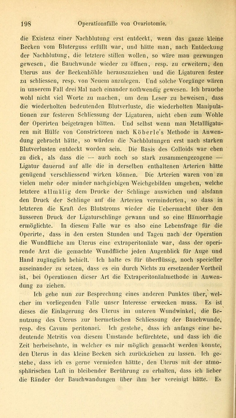 die Existenz einer Nachblutung erst entdeckt, wenn das ganze kleine Becken vom Bluterguss erfüllt war, und hätte man, nach Entdeckung der Nachblutung, die letztere stillen wollen, so wäre man gezwungen gewesen, die Bauchwunde wieder zu öffnen, resp. zu erweitern, den Uterus aus der Beckenhöhle herauszuziehen und die Ligaturen fester zu schliessen, resp. von Neuem anzulegen. Und solche Vorgänge wären in unserem Fall drei Mal nach einander nothwendig gewesen. Ich brauche wohl nicht viel Worte zu machen, um dem Leser zu beweisen, dass die wiederholten bedeutenden Blutverluste, die wiederholten Manipula- tionen zur festeren Schliessung der Ligaturen, nicht eben zum Wohle der Operirten beigetragen hätten. Und selbst wenn man Metallligatu- ren mit Hülfe von Constrictoren nach Köberle's Methode in Anwen- dung gebracht hätte, so würden die Nachblutungen erst nach starken Blutverlusten entdeckt worden sein. Die Basis des Colloids war eben zu dick, als dass die — auch noch so stark zusammengezogene — Ligatur dauernd auf alle die in derselben enthaltenen Arterien hätte genügend verschliessend wirken können. Die Arterien waren von zu vielen mehr oder minder nachgiebigen Weichgebilden umgeben, welche letztere allmälig dem Drucke der Schlinge auswichen und alsdann den Druck der Schlinge auf die Arterien verminderten, so dass in letzteren die Kraft des Blutstroms wieder die Uebermacht über den äusseren Druck der Ligaturschlinge gewann und so eine Hämorrhagie ermöglichte. In diesem Falle war es also eine Lebensfrage für die Operirte, dass in den ersten Stunden und Tagen nach der Operation die Wundfläche am Uterus eine extraperitonäale war, dass der operi- rende Arzt die gemachte Wundfläche jeden Augenblick für Auge und Hand zugänglich behielt. Ich halte es für überflüssig, noch specieller auseinander zu setzen, dass es ein durch Nichts zu ersetzender Vortheil ist, bei Operationen dieser Art die Extraperitonäalmethode in Anwen- dung zu ziehen. Ich gehe nun zur Besprechung eines anderen Punktes über, wel- cher im vorliegenden Falle unser Interesse erwecken muss. Es ist dieses die Einlagerung des Uterus im unteren Wundwinkel, die Be- nutzung des Uterus zur hermetischen Schliessung der Bauchwunde, resp. des Cavum peritonaei. Ich gestehe, dass ich anfangs eine be- deutende Metritis von diesem Umstände befürchtete, und dass ich die Zeit herbeisehnte, in welcher es mir möglich gemacht werden konnte, den Uterus in das kleine Becken sich zurückziehen zu lassen. Ich ge- stehe, dass ich es gerne vermieden hättte, den Uterus mit der atmo- sphärischen Luft in bleibender Berührung zu erhalten, dass ich lieber die Bänder der Bauchwandungen über ihm her vereinigt hätte. Es