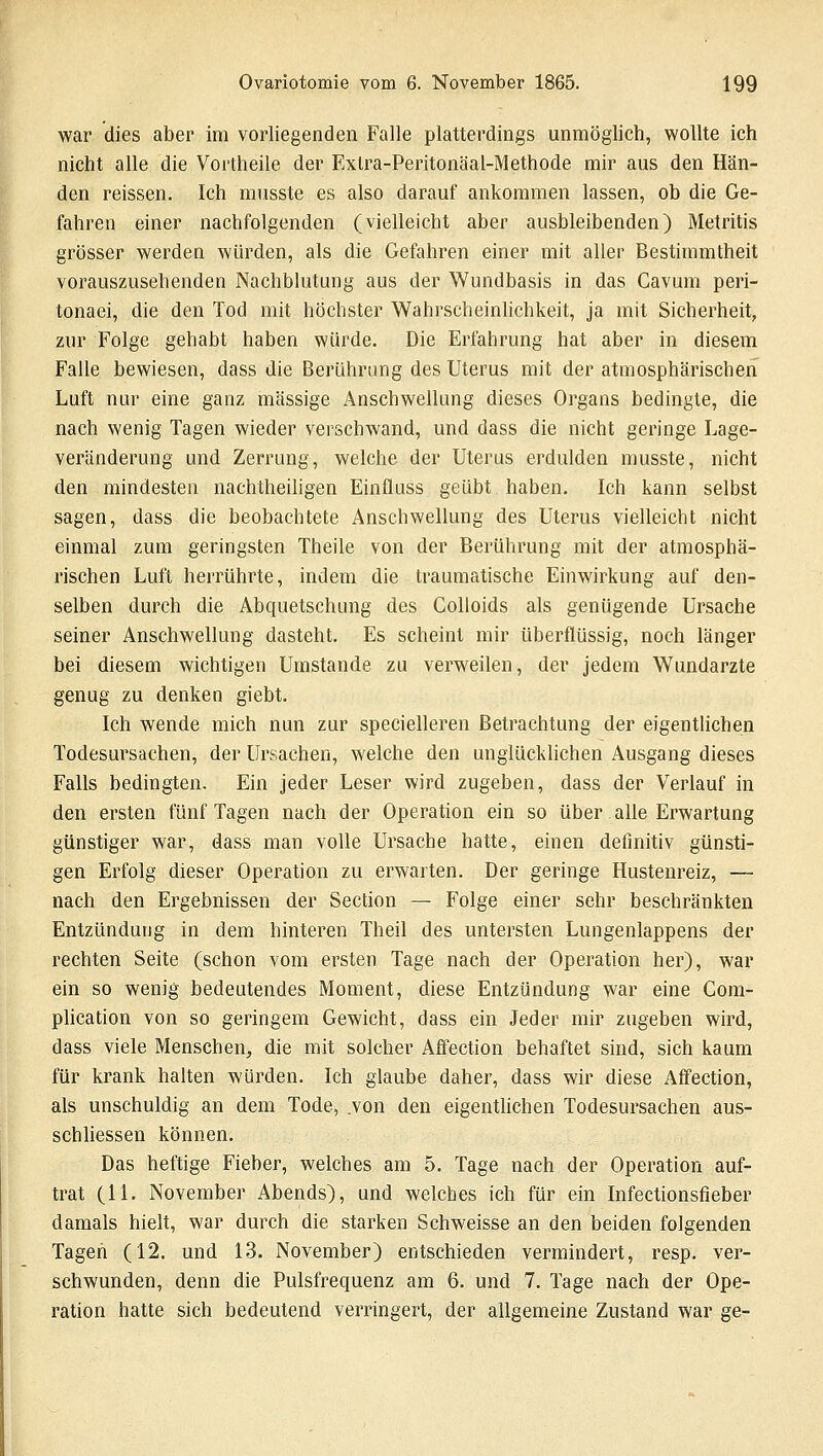 war dies aber im vorliegenden Falle platterdings unmöglich, wollte ich nicht alle die Vortheile der Exlra-Peritonäal-Methode mir aus den Hän- den reissen. Ich musste es also darauf ankommen lassen, ob die Ge- fahren einer nachfolgenden (vielleicht aber ausbleibenden) Metritis grösser werden würden, als die Gefahren einer mit aller Bestimmtheit vorauszusehenden Nachblutung aus der Wundbasis in das Cavum peri- tonaei, die den Tod mit höchster Wahrscheinlichkeit, ja mit Sicherheit, zur Folge gehabt haben würde. Die Erfahrung hat aber in diesem Falle bewiesen, dass die Berührung des Uterus mit der atmosphärischen Luft nur eine ganz massige Anschwellung dieses Organs bedingte, die nach wenig Tagen wieder verschwand, und dass die nicht geringe Lage- veränderung und Zerrung, welche der Uterus erdulden musste, nicht den mindesten nachtheiligen Einfluss geübt haben. Ich kann selbst sagen, dass die beobachtete Anschwellung des Uterus vielleicht nicht einmal zum geringsten Theile von der Berührung mit der atmosphä- rischen Luft herrührte, indem die traumatische Einwirkung auf den- selben durch die Abquetschung des Colloids als genügende Ursache seiner Anschwellung dasteht. Es scheint mir überflüssig, noch länger bei diesem wichtigen Umstände zu verweilen, der jedem Wundarzte genug zu denken giebt. Ich wende mich nun zur specielleren Betrachtung der eigentlichen Todesursachen, der Ursachen, welche den unglücklichen Ausgang dieses Falls bedingten. Ein jeder Leser wird zugeben, dass der Verlauf in den ersten fünf Tagen nach der Operation ein so über alle Erwartung günstiger war, dass man volle Ursache hatte, einen definitiv günsti- gen Erfolg dieser Operation zu erwarten. Der geringe Hustenreiz, — nach den Ergebnissen der Section — Folge einer sehr beschränkten Entzündung in dem hinteren Theil des untersten Lungenlappens der rechten Seite (schon vom ersten Tage nach der Operation her), war ein so wenig bedeutendes Moment, diese Entzündung war eine Com- plication von so geringem Gewicht, dass ein Jeder mir zugeben wird, dass viele Menschen, die mit solcher Affection behaftet sind, sich kaum für krank halten würden. Ich glaube daher, dass wir diese Affection, als unschuldig an dem Tode, .von den eigentlichen Todesursachen aus- schliessen können. Das heftige Fieber, welches am 5. Tage nach der Operation auf- trat (11. November Abends), und welches ich für ein Infectionsfieber damals hielt, war durch die starken Schweisse an den beiden folgenden Tagen (12. und 13. November) entschieden vermindert, resp. ver- schwunden, denn die Pulsfrequenz am 6. und 7. Tage nach der Ope- ration hatte sich bedeutend verringert, der allgemeine Zustand war ge-