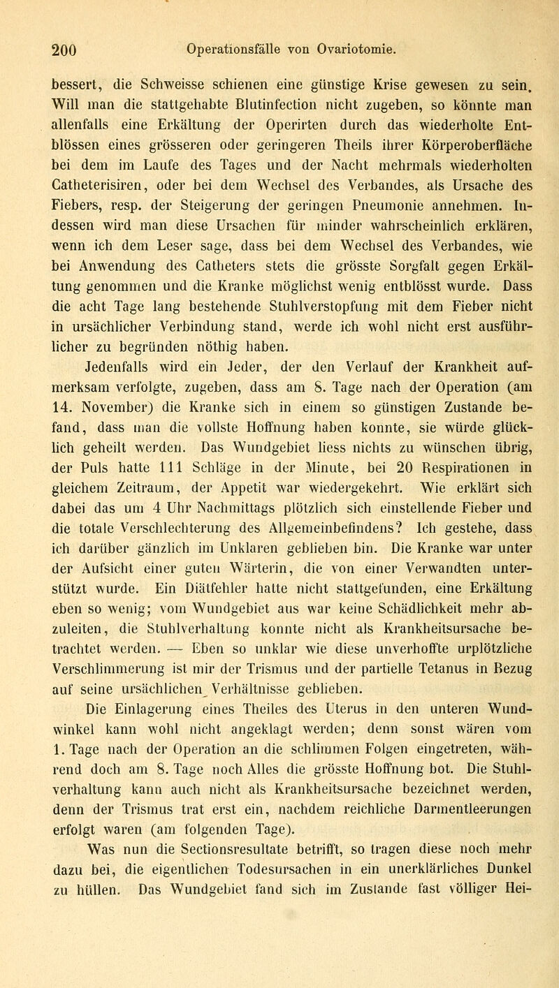 bessert, die Schweisse schienen eine günstige Krise gewesen zu sein. Will man die stattgehabte Blutinfection nicht zugeben, so könnte man allenfalls eine Erkältung der Operirten durch das wiederholte Ent- blössen eines grösseren oder geringeren Theils ihrer Körperoberfläche bei dem im Laufe des Tages und der Nacht mehrmals wiederholten Catheterisiren, oder bei dem Wechsel des Verbandes, als Ursache des Fiebers, resp. der Steigerung der geringen Pneumonie annehmen. In- dessen wird man diese Ursachen für minder wahrscheinlich erklären, wenn ich dem Leser sage, dass bei dem Wechsel des Verbandes, wie bei Anwendung des Catheters stets die grösste Sorgfalt gegen Erkäl- tung genommen und die Kranke möglichst wenig entblösst wurde. Dass die acht Tage lang bestehende Stuhlverstopfung mit dem Fieber nicht in ursächlicher Verbindung stand, werde ich wohl nicht erst ausführ- licher zu begründen nöthig haben. Jedenfalls wird ein Jeder, der den Verlauf der Krankheit auf- merksam verfolgte, zugeben, dass am S. Tage nach der Operation (am 14. November) die Kranke sich in einem so günstigen Zustande be- fand, dass man die vollste Hoffnung haben konnte, sie würde glück- lich geheilt werden. Das Wundgebiet liess nichts zu wünschen übrig, der Puls hatte 111 Schläge in der Minute, bei 20 Respirationen in gleichem Zeitraum, der Appetit war wiedergekehrt. Wie erklärt sich dabei das um 4 Uhr Nachmittags plötzlich sich einstellende Fieber und die totale Verschlechterung des Allgemeinbefindens? Ich gestehe, dass ich darüber gänzlich im Unklaren geblieben bin. Die Kranke war unter der Aufsicht einer guten Wärterin, die von einer Verwandten unter- stützt wurde. Ein Diätfehler hatte nicht stattgefunden, eine Erkältung eben so wenig; vom Wundgebiet aus war keine Schädlichkeit mehr ab- zuleiten, die Stuhlverhaltung konnte nicht als Krankheitsursache be- trachtet werden. — Eben so unklar wie diese unverhoffte urplötzliche Verschlimmerung ist mir der Trismus und der partielle Tetanus in Bezug auf seine ursächlichen Verhältnisse geblieben. Die Einlagerung eines Theiles des Uterus in den unteren Wund- winkel kann wohl nicht angeklagt werden; denn sonst wären vom l.Tage nach der Operation an die schlimmen Folgen eingetreten, wäh- rend doch am 8. Tage noch Alles die grösste Hoffnung bot. Die Stuhl- verhaltung kann auch nicht als Krankheitsursache bezeichnet werden, denn der Trismus trat erst ein, nachdem reichliche Darmentleerungen erfolgt waren (am folgenden Tage). Was nun die Sectionsresultate betrifft, so tragen diese noch mehr dazu bei, die eigentlichen Todesursachen in ein unerklärliches Dunkel zu hüllen. Das Wundgebiet fand sich im Zustande fast völliger Hei-