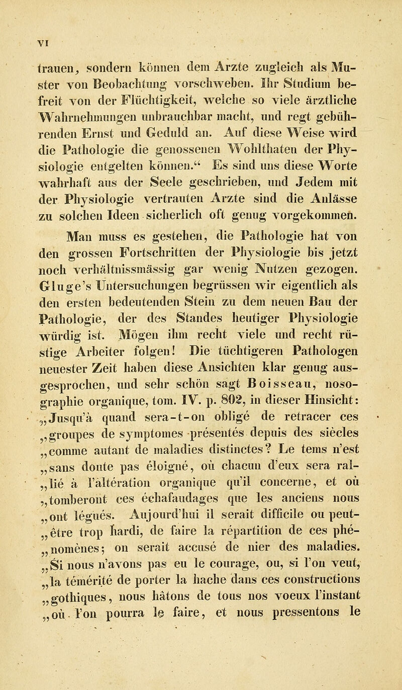 trauen^ sondern können dem Arzte zugleich als Mu- ster von Beobaclitung vorscliv^efoen. Ihr Studium be- freit von der Flüchtigkeit, welche so viele ärztliche Waln-nehmungen unbrauchbar macht, und regt gebüh- renden Ernst und Geduld an. Auf diese Weise wird die Pathologie die genossenen Wolilthaten der Phy- siologie entgelten können. Es sind uns diese Worte wahrhaft aus der Seele geschrieben, und Jedem mit der Physiologie vertrauten Arzte sind die Anlässe zu solchen Ideen sicherlich oft genug vorgekommen. Man muss es gestehen, die Pathologie hat von den grossen Fortschritten der Physiologie bis jetzt noch verhältnissmässig gar w^enig Nutzen gezogen. Gluge's Untersuchungen begrüssen wir eigentlich als den ersten bedeutenden Stein zu dem neuen Bau der Pathologie, der des Standes heutiger Physiologie würdig ist. Mögen ihm recht viele und recht rü- stige Arbeiter folgen! Die tüchtigeren Pathologen neuester Zeit haben diese Ansichten klar genug aus- gesprochen, und sehr schön sagt Boisseau, noso- graphie organique, tom. IV. p. 802, in dieser Hinsicht: „Jusqu'ä quand sera-t-on oblige de retracer ces ,groupes de symptomes presentes depuis des siecles „comme autant de maladies distinctes? Le tems n'est „saus doute pas eloigne, oü chacun d'eux sera ral- „lie ä l'älteration organique qu'il concerne, et oü ,,tomberont ces echafaudages que les anciens nous ont legues. Aujourd'hui il serait difficile ou peut- etre trop hardi, de faire la repartition de ces phe- nomenes; on serait accuse de nier des maladies. .Sinous n'avons pas eu le courage, ou, si Ton veut, la temerite de porter la hache dans ces constructions ,gothiques, nous hätons de tous nos voeux l'instant „oü l'on pourra le faire, et nous pressentons le