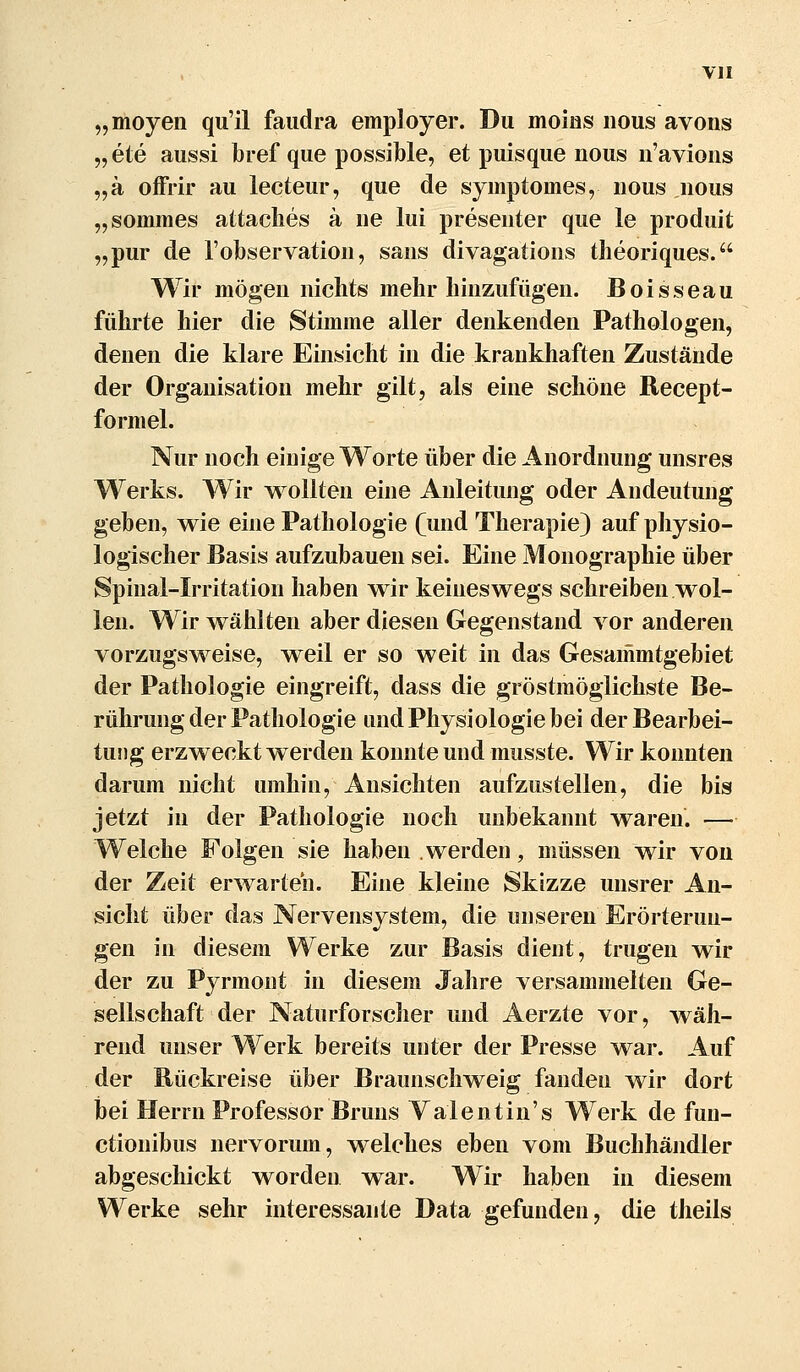 „moyeii qu'il faudra employer. Du moins nous avons „ete aussi bref que possible, et puisque nous n'avioiis „ä offrir au lecteur, que de syinptomes, nous nous „sommes attaclies ä ne lui presenter que le produit „pur de l'observation, sans divagations tlieoriques. Wir mögen niclits mehr hinzufügen. Boisseau führte hier die Stimme aller denkenden Pathologen, denen die klare Einsicht in die krankhaften Zustände der Organisation mehr gilt, als eine schöne Recept- formel. Nur noch einige Worte über die Anordnung unsres Werks. Wir wollten eine Anleitung oder Andeutung geben, wie eine Pathologie (und Therapie) auf physio- logischer Basis aufzubauen sei. Eine Monographie über Spinal-Irritation haben wir keineswegs schreiben wol- len. Wir wählten aber diesen Gegenstand vor anderen vorzugsweise, weil er so weit in das Gesammtgebiet der Pathologie eingreift, dass die gröstmöglichste Be- rührung der Pathologie und Physiologie bei der Bearbei- tung erzweckt werden konnte und musste. Wir konnten darum nicht umhin, Ansichten aufzustellen, die bis jetzt in der Pathologie noch unbekannt waren. — Welche Folgen sie haben werden, müssen wir von der Zeit erwarten. Eine kleine Skizze unsrer An- sicht über das Nervensystem, die unseren Erörterun- gen in diesem Werke zur Basis dient, trugen wir der zu Pyrmont in diesem Jalire versammelten Ge- sellschaft der Naturforscher und Aerzte vor, wäh- rend unser Werk bereits unter der Presse war. Auf der Bückreise über Braunschweig fanden wir dort hei Herrn Professor Bruns Valentin's Werk de fun- ctionibus nervorum, welches eben vom Buchhändler abgeschickt worden war. Wir haben in diesem Werke sehr interessante Data gefunden, die theils