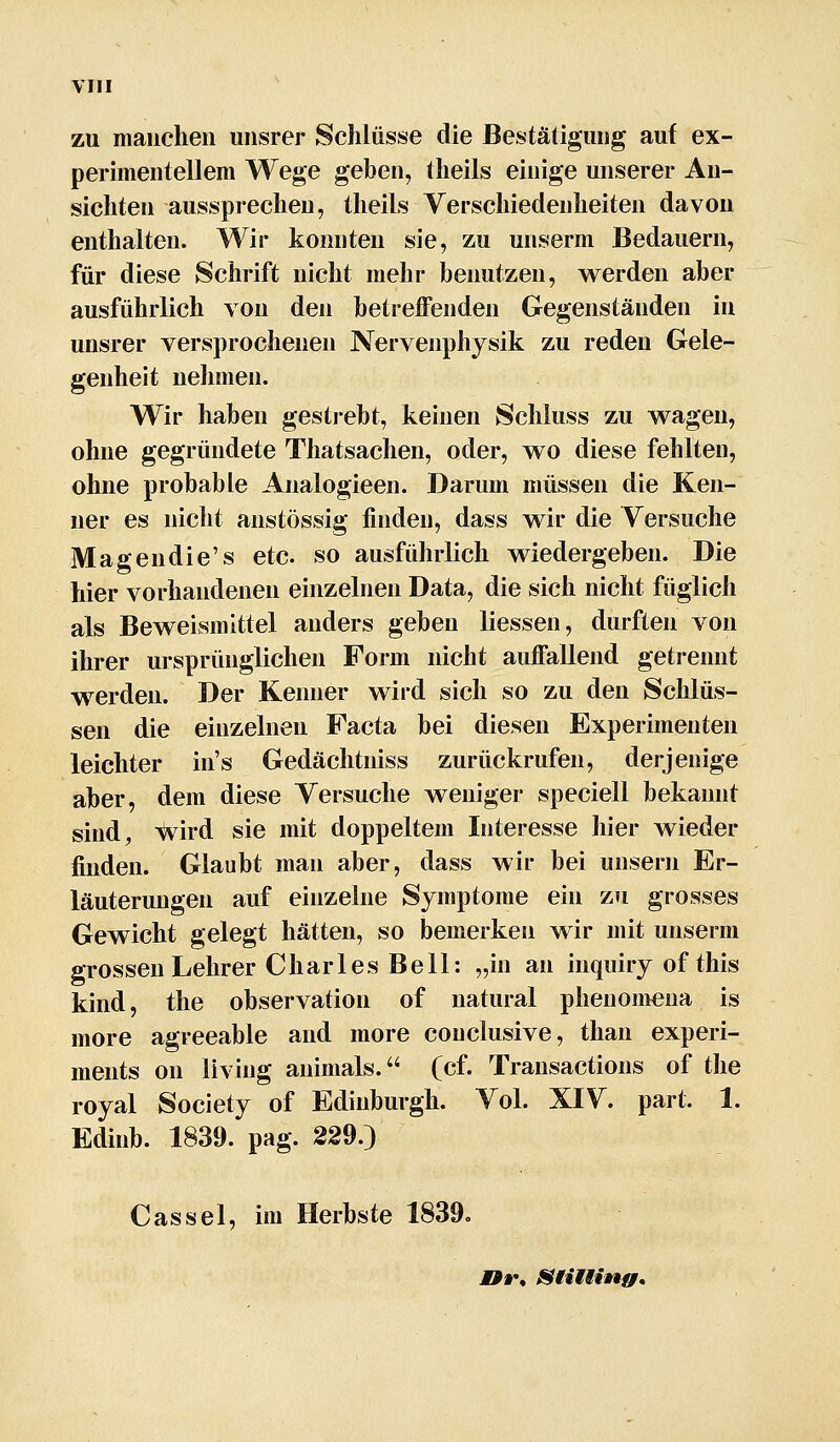 zu manchen uiisrer Schlüsse die Bestätigung auf ex- perimentellem Wege gehen, theils einige unserer An- sichten aussprechen, theils Verschiedenheiten davon enthalten. Wir konnten sie, zu unserm Bedauern, für diese Schrift nicht mehr benutzen, v\^erden aber ausführlich von den betreffenden Gegenständen in unsrer versprochenen Nervenphysik zu reden Gele- genheit nehmen. Wir haben gestrebt, keinen Schluss zu wagen, ohne gegründete Thatsachen, oder, wo diese fehlten, ohne probable Analogieen. Darum müssen die Ken- ner es nicht anstössig finden, dass wir die Versuche Magendie's etc. so ausführlich wiedergeben. Die hier vorhandenen einzelnen Data, die sich nicht füglich als Beweismittel anders geben Hessen, durften von ihrer ursprünglichen Form nicht auffallend getrennt werden. Der Kenner wird sich so zu den Schlüs- sen die einzelnen Facta bei diesen Experimenten leichter in's Gedächtniss zurückrufen, derjenige aber, dem diese Versuche weniger speciell bekannt sind^ ^ird sie mit doppeltem Interesse hier wieder finden. Glaubt man aber, dass wir bei unsern Er- läuterungen auf einzelne Symptome ein zti grosses Gewicht gelegt hätten, so bemerken wir mit unserm grossen Lehrer Charles Bell: „in an inquiry of this kind, the Observation of natural phenomeua is more agreeable and more conclusive, than experi- ments on living animals. (cf. Transactions of the royal Society of Edinburgh. Vol. XIV. part. 1. Edinb. 1839. pag. 229.) Gas sei, im Herbste 1839»