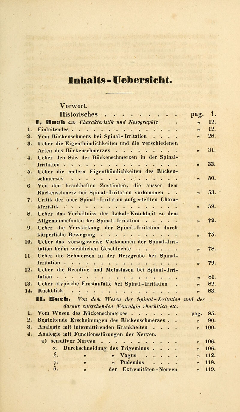 Inhaltes - Ueliersiclit. Vorwort. Historisches . pag. 1. !• Bucll zur Charakteristik und Nosographie . . «12. 1. Einleitendes » 12. 2. Vom Rückenschmerz bei Spinal-Irritation .... » 28. 3. Ueber die Eigenthümlichkeiten und die verschiedenen Arten des Rückenschmerzes n 31. 4. Ueber den Sitz der Rückenschmerzen In der Spinal- irritation » 33. 5. Ueber die andern Eigenthümlichkeiten des Rücken- schmerzes • n 50. 6. Von den krankhaften Zuständen, die ausser dem Rückenschmerz bei Spinal-Irritation vorkommen . . » 53. 7. Critik der über Spinal-Irritation aufgestellten Chara- kteristik j» 59. 8. Ueber das Verhältniss der Lokal-Krankheit zu dem Allgemeinbefinden bei Spinal-Irritation » 72. 9. Ueber die Verstärkung der Spinal-Irritation durch körperliche Bewegung » 75. 10. Ueber das vorzugs^veise Vorkommen der Spinal-Irri- tation bei'm Aveiblichen Geschlechte » 78. 11. Ueber die Schmerzen in der Herzgrube bei Spinal- irritation u 79. 12. Ueber die Recidive und Metastasen bei Spinal-Irri- tation 13. Ueber atypische Frostanfälle bei Spinal-Irritation 14. Rückblick 11» BhcIb. Von dem Wesen der Spinal - Irritation und der daraus entstehenden Neuralgia rhachitica etc. 1. Vom Wesen des Rückenschmerzes 3. Begleitende Erscheinungen des Rückenschmerzes . . 3. Analogie mit intermittirenden Krankheiten .... 4. Analogie mit Functionsstörungen der Nerven. a) sensitiver Nerven «. Durchschneidung des Trigeminus .... ß' n n Vagus 7- n « Pudendus .... ; o. „ der Extremitäten - Nerven n 81 Y) 82 n 83 de • lä?- 85 « 90 M 100 » 106. >) 106 » 112 n 118. !) 119.