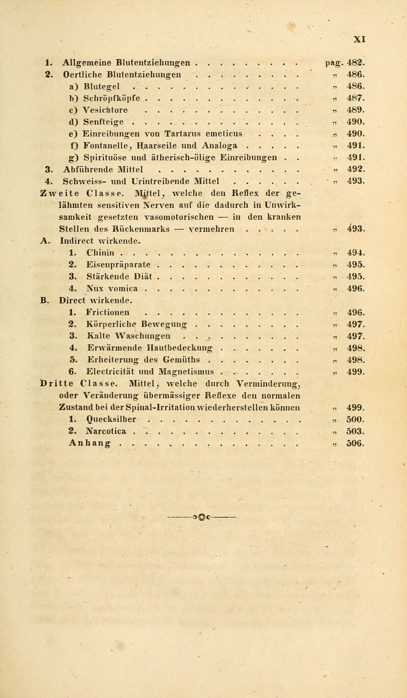 p*g 482. )1 486. 51 486. » 487. « 489. « 490. .5) 490. „ 491. r 491. « 492. ■ 11 493. XI 1. Allgemeine Blutentziehungen 2. Oertliche Blutentziehungen a) Blutegel b) Schröpf köpfe c) Vesiciätore d) Senfteige . . . . . e) Einreibungen von Tartarus emeticus .... f) Fontanelle^ Haarseile und Analoga ..... g) Spirituöse und ätherisch-ölige Einreibungen . . 3. Abführende Mittel . 4. SchAveiss- imd Urintreibende Mittel Zweite Classe. Mittel^ welche den Reflex der ge- lähmten sensitiven Nerven auf die dadurch in Unwirk- samlieit gesetzten vasomotorischen — in den kranken Stellen des Rückenmarks — vermehren n 493 A. indirect wirkende. 1. Chinin „494 2. Eisenpräparate « 495 3. Stärkende Diät « 493 4. Nux vomica » 496 B. Direct wirkende. 1. Frictionen » 496 2. Körperliche Bewegung „ 497 3. Kalte Waschungen « 497 4. ErAvärmende Hautbedeckung ,i 498 5. Erheiterung des Gemüths >i 498 6. Electricität und Magnetismus ....... „ 499 Öritte Classe. Mittel, welche durch Verminderung^ oder Veränderung übermässiger Reflexe den normalen Zustand bei der Spinal-Irritation wiederherstellen können „ 499 1. Quecksilber « 500. 2. Narcotica h 503. Anhang........ « 306. -oQo-