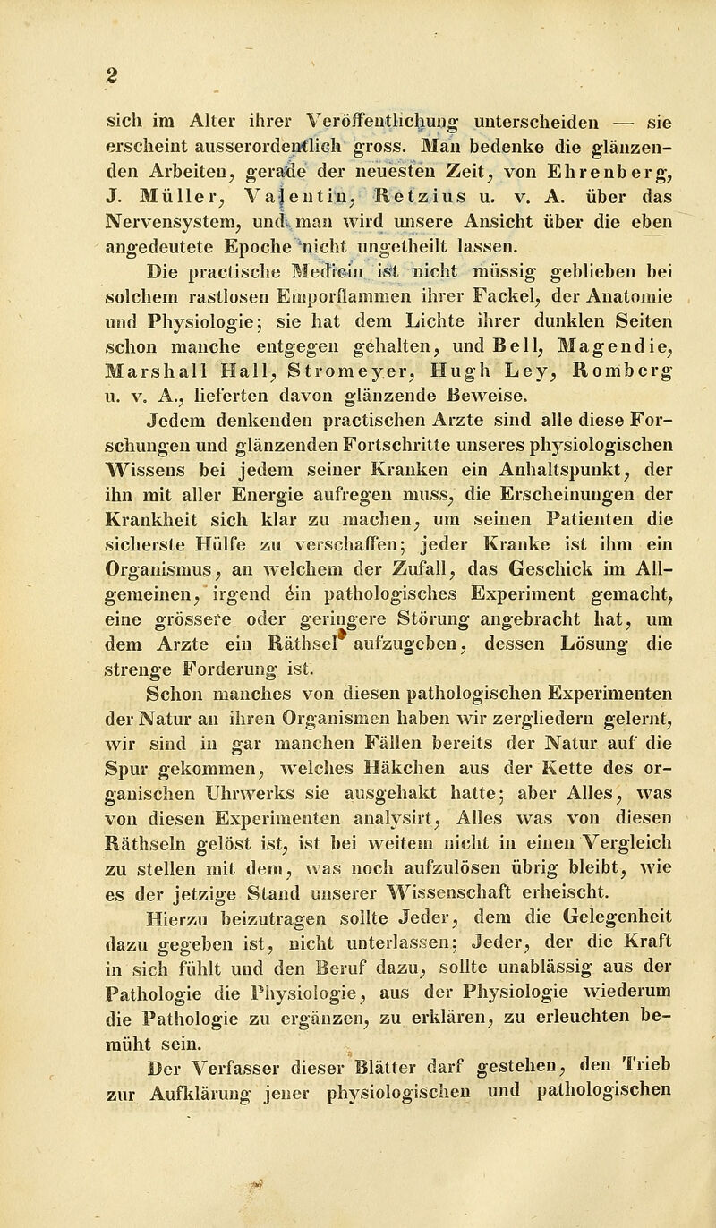 erscheint ausserordenflich gross. Man bedenke die glänzen- den Arbeiten;, geraöe der neuesten Zeit^ von Ehrenberg, J. Müller^, Va-jentin; Retzius u. v. A. über das Nervensystemj und> man wird unsere Ansicht über die eben angedeutete Epoche 'nicht ungetheilt lassen. Die practische Mediein ii^t nicht raüssig geblieben bei solchem rastlosen Emporflammen ihrer Fackel^ der Anatomie und Physiologie; sie hat dem Lichte ihrer dunklen Seiten schon manche entgegen gehalten, und Bell, Magendie, Marshall Hall, Stromeyer, Hugh Ley, Romberg u. V. A., lieferten davon glänzende Beweise. Jedem denkenden practischen Arzte sind alle diese For- schungen und glänzenden Fortschritte unseres physiologischen Wissens bei jedem seiner Krauken ein Anhaltspunkt, der ihn mit aller Energie aufregen muss, die Erscheinungen der Krankheit sich klar zu machen, um seinen Patienten die sicherste Hülfe zu verschaffen; jeder Kranke ist ihm ein Organismus; an welchem der Zufall, das Geschick im All- gemeinen, irgend 6m pathologisches Experiment gemacht, eine grössere oder geringere Störung angebracht hat, um dem Arzte ein Räthser aufzugeben, dessen Lösung die strenge Forderung ist. Schon manches von diesen pathologischen Experimenten der Natur an ihren Organismen haben wir zergliedern gelernt, wir sind in gar manchen Fällen bereits der Natur auf die Spur gekommen, welches Häkchen aus der Kette des or- ganischen Uhrwerks sie ausgehakt hatte; aber Alles, was von diesen Experimenten analysirt. Alles was von diesen Rätbseln gelöst ist, ist bei weitem nicht in einen Vergleich zu stellen mit dem, was noch aufzulösen übrig bleibt, wie es der jetzige Stand unserer Wissenschaft erheischt. Hierzu beizutragen sollte Jeder, dem die Gelegenheit dazu gegeben ist, nicht unterlassen; Jeder, der die Kraft in sich fühlt und den Beruf dazu, sollte unablässig aus der Pathologie die Physiologie, aus der Physiologie \viederum die Pathologie zu ergänzen, zu erklären, zu erleuchten be- müht sein. Der Verfasser dieser Blätter darf gestehen, den Trieb zur Aufklärung jener physiologischen und pathologischen :^