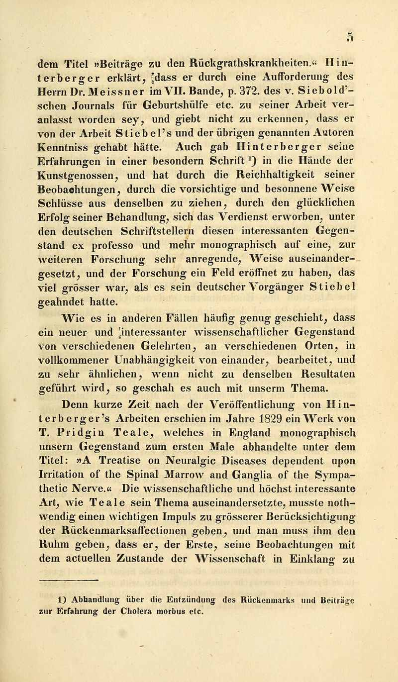 dem Titel »Beiträge zu den Rückgrathskrankheiten. Hiii- terberger erklärt, [dass er durch eine Aufforderung des Herrn Dr. Meissner im VII. Bande, p. 372. des v. Siebold'- schen Journals für Geburtshülfe etc. zu seiner Arbeit ver- anlasst worden sey, und giebt nicht zu erkennen, dass er von der Arbeit Stieb el's und der übrigen genannten Aatoren Kenntniss gehabt hätte. Auch gab Hinterberger seine Erfahrungen in einer besondern Schrift ^ in die Hände der Kunstgenossen, und hat durch die Reichhaltigkeit seiner Beobachtungen, durch die vorsichtige und besonnene Weise Schlüsse aus denselben zu ziehen, durch den glücklichen Erfolg seiner Behandlung, sich das Verdienst erworben, unter den deutschen Schriftstellern diesen interessanten Gegen- stand ex professo und mehr monographisch auf eine, zur weiteren Forschung sehr anregende, Weise auseinander- gesetzt, und der Forschung ein Feld eröffnet zu haben, das viel grösser war, als es sein deutscher Vorgänger S t i e b e 1 geahndet hatte. Wie es in anderen Fällen häufig genug geschieht, dass ein neuer und ^interessanter wissenschaftlicher Gegenstand von verschiedenen Gelehrten, an verschiedenen Orten, in vollkommener Unabhängigkeit von einander, bearbeitet, und zu sehr ähnlichen, wenn nicht zu denselben Resultaten geführt wird, so geschah es auch mit unserm Thema. Denn kurze Zeit nach der Veröffentlichung von Hin- ter berger's Arbeiten erschien im Jahre 1829 ein Werk von T. Pridgin Teale, welches in England monographisch unsern Gegenstand zum ersten Male abhandelte unter dem Titel: »A Treatise on Neuralgie Diseases dependent upon Irritation of the Spinal Marrow and Ganglia of the Sympa- thetic Nerve.« Die wissenschaftliche und höchst interessante Art, wie Teale sein Thema auseinandersetzte, musste noth- wendig einen wichtigen Impuls zu grösserer Berücksichtigung der Rückenmarksaffectionen geben, und man muss ihm den Ruhm geben, dass er, der Erste, seine Beobachtungen mit dem actuellen Zustande der Wissenschaft in Einklang zu 1) Abhandlung über die Entzündung des Rückenmarks und Beiträge zur Erfahrung der Cholera morbus etc.