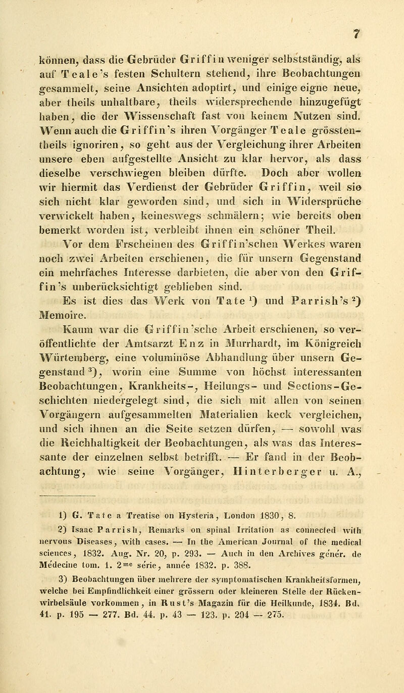 können, dass die Gebrüder Griff in weniger seibstständig, als auf Teale's festen Schultern stehend, ihre Beobachtungen gesammelt, seine Ansichten adoptirt, und einige eigne neue, aber theils unhaltbare, theils widersprechende hinzugefügt haben, die der Wissenschaft fast von keinem Nutzen sind. Wenn auch die Griffin's ihren Vorgänger Teale grössten- theils ignoriren, so geht aus der Vergleichung ihrer Arbeiten unsere eben aufgestellte Ansicht zu klar hervor, als dass dieselbe verschwiegen bleiben dürfte. Doch aber wollen wir hiermit das Verdienst der Gebrüder Griff in, weil sio sich nicht klar geworden sind, und sich in Widersprüche verwickelt haben, keineswegs schmälern; wie bereits oben bemerkt worden ist, verbleibt ihnen ein schöner Theil. Vor dem Frscheiaen des Griffin'schen Werkes waren noch zwei Arbeiten erschienen, die für unsern Gegenstand ein mehrfaches Interesse darbieten, die aber von den Grif- fin's unberücksichtigt geblieben sind. Es ist dies das Werk von Tate^) und Parrish's^) Memoire. Kaum war die Griff in'sehe Arbeit erschienen, so ver- öflPentlichte der Amtsarzt Enz in Murrhardt, im Königreich Würtemberg, eine voluminöse Abliandlung über unsern Ge- genstand*), worin eine Summe von höchst interessanten Beobachtungen, Krankheits-, Heilungs- und Sections-Ge- schichten niedergelegt sind, die sich mit allen von seinen Vorgängern aufgesammelten Materialien keck vergleichen, und sich ihnen an die Seite setzen dürfen, — sowohl was die Reichhaltigkeit der Beobachtungen, als was das Interes- sante der einzelnen selbst betrifft. — Er fand in der Beob- achtung, wie seine Vorgänger, Hinter berger u, A., 1) G. Täte a Treatise on Hysteria, London 1830, 8. 2) Isaac Pariisli^ Remaiks on spinal Irritalion as connecfed with nervoiis Diseases, with cases. — In the American Journal of the medical Sciences, 1832. Aug. Nr. 20, p. 293. — Auch in den Archives ge'ne'r. de Me'dechie tom. 1. 2'e se'rie, anne'e 1832. p. 388. 3) Beobachtungen über mehrere der symptomatischen Krankheitsformen, welche bei Empfindlichkeit einer grössern oder kleineren Stelle der Riicken- wirbelsäule vorkommen, in Riist's Magazin für die Heilkunde, 1834. Bd. 41. p. 195 — 277. Bd. 44, p. 43 — 123. p. 204 — 275.