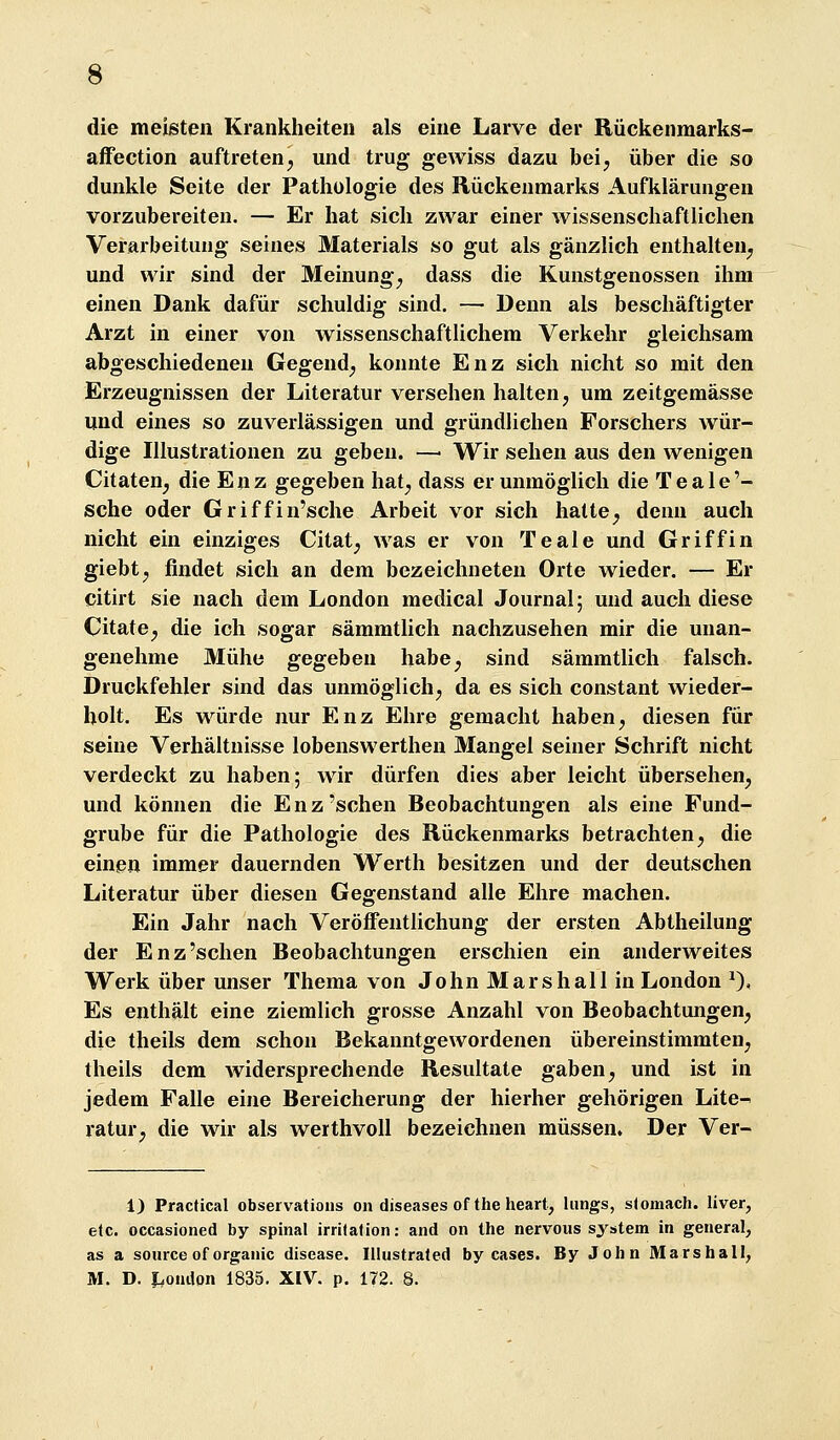 die meisten Krankheiten als eine Larve der Rückenmarks- affection auftreten, und trug gewiss dazu bei, über die so dunkle Seite der Pathologie des Rückenmarks Aufklärungen vorzubereiten. — Er hat sich zwar einer wissenschaftlichen Verarbeitung seines Materials so gut als gänzlich enthalten, und wir sind der Meinung, dass die Kunstgenossen ihm einen Dank dafür schuldig sind. — Denn als beschäftigter Arzt in einer von wissenschaftlichem Verkehr gleichsam abgeschiedenen Gegend, konnte Enz sich nicht so mit den Erzeugnissen der Literatur versehen halten, um zeitgemässe und eines so zuverlässigen und gründlichen Forschers wür- dige Illustrationen zu geben. —• Wir sehen aus den wenigen Citaten, die Enz gegeben hat, dass er unmöglich die Teale'- sche oder Griffin'sche Arbeit vor sich halte, denn auch nicht ein einziges Citat, was er von Teale und Griff in giebt, findet sich an dem bezeichneten Orte wieder. — Er citirt sie nach dem London medical Journal; und auch diese Citate, die ich sogar sämmtlich nachzusehen mir die unan- genehme Mühe gegeben habe, sind sämmtlich falsch. Druckfehler sind das unmöglich, da es sich constant wieder- holt. Es würde nur Enz Ehre gemacht haben, diesen für seine Verhältnisse lobenswerthen Mangel seiner Schrift nicht verdeckt zu haben; wir dürfen dies aber leicht übersehen, und können die Enz'sehen Beobachtungen als eine Fund- grube für die Pathologie des Rückenmarks betrachten, die einen immer dauernden Werth besitzen und der deutschen Literatur über diesen Gegenstand alle Ehre machen. Ein Jahr nach Veröffentlichung der ersten Abtheilung der Enz'sehen Beobachtungen erschien ein anderweites Werk über unser Thema von John Marshall in London ^), Es enthält eine ziemlich grosse Anzahl von Beobachtungen, die theils dem schon Bekanntgewordenen übereinstimmten, theils dem widersprechende Resultate gaben, und ist in jedem Falle eine Bereicherung der hierher gehörigen Lite- ratur, die wir als werthvoll bezeichnen müssen. Der Ver- 1) Practical observatioiis on diseases ofthe heart, lungs, s(omach. liver, elc. occasioned by spinal irritation: and on Ihe nervoiis system in general, as a source of organic disease. Illustrated by cases. By John Marsball; M. D. J.oudon 1835. XIV. p. 172. 8.