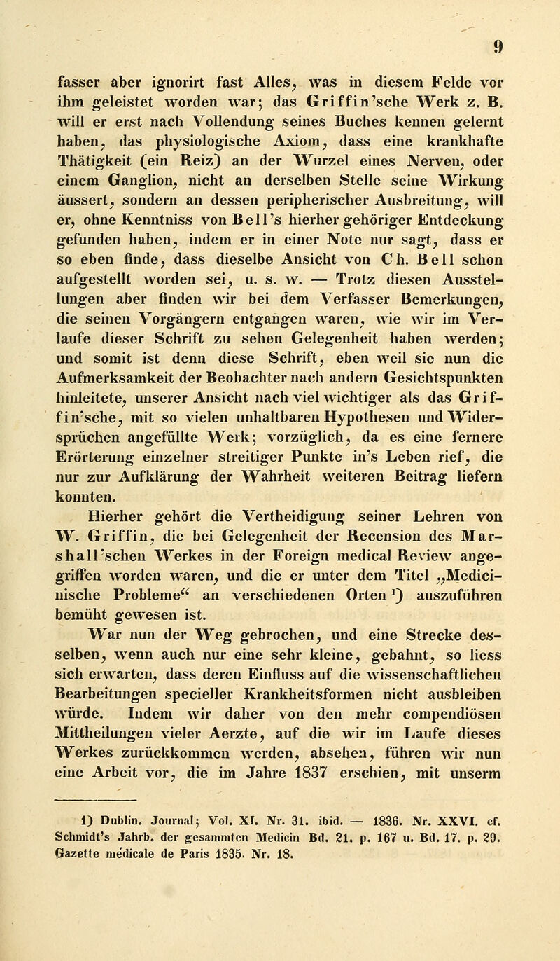 fasser aber ignorirt fast Alles^ was in diesem Felde vor ihm geleistet worden war; das Griffin'sche Werk z. B. will er erst nach Vollendung seines Buches kennen gelernt haben ^ das physiologische Axiom ^ dass eine krankhafte Thätigkeit (ein Reiz) an der Wurzel eines Nerven^ oder einem Ganglion^ nicht an derselben Stelle seine Wirkung äussert^ sondern an dessen peripherischer Ausbreitung^ will er^ ohne Kenntniss von B e 11 's hierher gehöriger Entdeckung gefunden haben, indem er in einer Note nur sagt, dass er so eben finde, dass dieselbe Ansicht von Ch. Bell schon aufgestellt worden sei, u. s. w. — Trotz diesen Ausstel- lungen aber finden wir bei dem Verfasser Bemerkungen, die seinen Vorgängern entgangen waren, wie wir im Ver- laufe dieser Schrift zu sehen Gelegenheit haben werden; und somit ist denn diese Schrift, eben weil sie nun die Aufmerksamkeit der Beobachter nach andern Gesichtspunkten hinleitete, unserer Ansicht nach viel wichtiger als das Grif- f in'sche, mit so vielen unhaltbaren Hypothesen und Wider- sprüchen angefüllte Werk; vorzüglich, da es eine fernere Erörterung einzelner streitiger Punkte in's Leben rief, die nur zur Aufklärung der Wahrheit weiteren Beitrag liefern konnten. Hierher gehört die Vertheidigung seiner Lehren von W. Griff in, die bei Gelegenheit der Recension des Mar- shall 'sehen Werkes in der Foreign medical Review ange- griffen worden waren, und die er unter dem Titel „Medici- nische Probleme^^ an verschiedenen Orten ^) auszuführen bemüht gewesen ist. War nun der Weg gebrochen, und eine Strecke des- selben, wenn auch nur eine sehr kleine, gebahnt, so liess sich erwarten, dass deren Einfluss auf die wissenschaftlichen Bearbeitungen specieller Krankheitsformen nicht ausbleiben würde. Indem wir daher von den mehr compendiösen Mittheilungeu vieler Aerzte, auf die wir im Laufe dieses Werkes zurückkommen werden, absehen, führen wir nun eine Arbeit vor, die im Jahre 1837 erschien, mit unserm 1) Dublin. Jounuil; Vol. XI. Nr. 31. ibid. — 1836. Nr. XXVI. cf. Schmidt's Jahrb. der gesammten Medicin Bd. 21. p. 167 u. Bd. 17. p. 29. Gazette me'dicale de Paris 1835. Nr. 18.