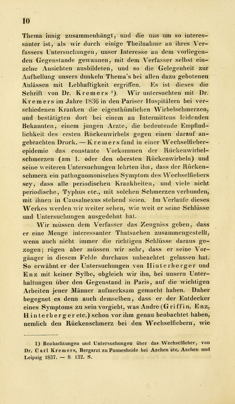 Thema innig zusammenhängt, und die uns um so interes- santer ist, als wir durch einige Theihiahme an ihres Ver^ fassers Untersuchungen, unser Interesse an dem vorliegen- den Gegenstande gewannen, mit dem Verfasser selbst ein- zelne Ansichten ausbildeten, und so die Gelegenheit zur Aufhellung unsers dunkeln Thema's bei allen dazu gebotenen Anlässen mit Lebhaftigkeit ergriffen. Es ist dieses die Schrift von Dr. Kremers 9. Wir untersuchten mit Dr. Kremers im Jahre 1836 in den Pariser Hospitälern bei ver- schiedenen Kranken die eigenthümlichen Wirbelschmerzen, und bestätigten dort bei einem an Intermittens leidenden Bekannten, einem jungen Arzte, die bedeutende Empfind- lichkeit des ersten Rückenwirbels gegen einen darauf an- gebrachten Druck. — Kremers fand in einer Wechselfieber- epidemie das constante Vorkommen der Rückenwirbel- Schmerzen (am 1. oder den obersten Rückenwirbeln) und seine weiteren Untersuchungen lehrten ihn, dass der Rücken- schmerz ein pathognomonisches Symptom des Wechselfiebers sey, dass alle periodischen Krankheiten, und viele nicht periodische, Typhus etc., mit solchen Schmerzen verbunden, mit ihnen in Causalnexus stehend seien. Im Verlaufe dieses Werkes werden wir weiter sehen, wie weit er seine Schlüsse und Untersuchungen ausgedehnt hat. Wir müssen dem Verfasser das Zeugniss geben, dass er eine Menge interessanter Thatsachen zusammengestellt, wenn auch nicht immer die richtigen Schlüsse daraus ge- zogen; rügen aber müssen wir sehr, dass er seine Vor- o^änfifer in diesem Felde durchaus unbeachtet gelassen hat. So erwähnter der Untersuchungen von Hin t erb erger und Enz mit keiner Sylbe, obgleich wir ihn, bei unsern Unter- haltungen über den Gegenstand in Paris, auf die wichtigen Arbeiten jener Männer aufmerksam gemacht haben. Daher begegnet es denn auch demselben, dass er der Entdecker eines Symptoms zu sein vorgiebt, was Andre (Griffin, Enz, H i n t e r b e r g e r etc.) schon vor ihm genau beobachtet haben, nemlich den Rückenschmerz bei den Wechselfiebern, wie 1) Beobachtungen und Untersuchungen über das Wechselfieber, von Dr. Carl Kremers, Bergarzt zu Pannesheide bei Aachen etc. Aachen und Leipzig 1837. — 8. 132. S.