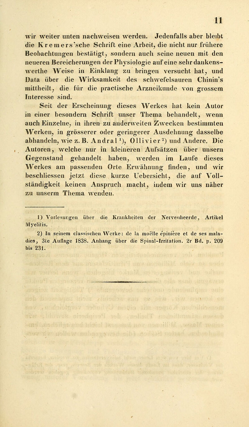 wir weiter unten nachweisen werden. Jedenfalls aber bleibt die K r e m e r s 'sehe Schrift eine Arbeit^ die nicht nur frühere Beobachtungen bestätigt^ sondern auch seine neuen mit den neueren Bereicherungen der Physiologie auf eine sehrdankens- werthe Weise in Einklang zu bringen versucht hat^ und Data über die Wirksamkeit des schwefelsauren Chinin's mittheilt^ die für die practische Arzneikunde von grossem Interesse sind. Seit der Erscheinung dieses Werkes hat kein Autor in einer besondern Schrift unser Thema behandelt^ wenn auch Einzelne^ in ihren zu anderweiten Zwecken bestimmten Werken^ in grösserer oder geringerer Ausdehnung dasselbe abhandeln^ wie z. B. AndraP)^ Olli vi er 2) und Andere. Die Autoren j welche nur in kleineren Aufsätzen über unsern Gegenstand gehandelt haben^ werden im Laufe dieses Werkes am passenden Orte Erwähnung finden^ und wir beschliessen jetzt diese kurze Uebersicht^ die auf Voll- ständigkeit keinen Anspruch macht^ indem wir uns näher zu unserm Thema wenden. 1) VorlesuEsgen über die Krankheiten der Nerve^iheerde, Artikel Myelitis. 2) In seinem classisclien Werke: de la moelle e'piniere et de ses mala- dies, 3te Auflage 1838. Anhang über die Spinal-Irrilation. 2r Bd. p. 209 bis 231.