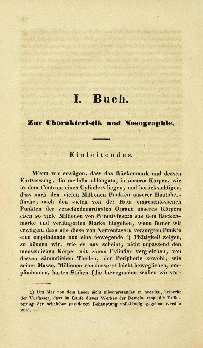 I. Buch. Zur Charakteristik und H^osographie. Einleitendes. Wenn wir erwägen^ dass das Rückenmark und dessen Fortsetzung^ die meduUa oblongata^ in unserm Körper^ wie in dem Centrum eines Cylinders liegen^ und berücksichtigen^ dass nach den vielen Millionen Punkten unserer Hautober- fläche, nach den vielen von der Haut eingeschlossenen Punkten der verschiedenartigsten Organe unseres Körpers eben so viele Millionen von Primitivfasern aus dem Rücken- marke und verlängerten Marke hingehen^ wenn ferner wir erwägen^ dass alle diese von Nervenfasern versorgten Punkte eine empfindende und eine bewegende ^) Thätigkeit zeigen, so können wir, wie es uns scheint, nicht unpassend den menschlichen Körper mit einem Cylinder vergleichen, von dessen sämmtlichen Theilen, der Peripherie sowohl, wie seiner Masse, Millionen von äusserst leicht beweglichen, em- pfindenden, harten Stäben (die bewegenden wollen wir vor- 1) Um hier von dem Leser nicht missverslanden zu werden, bemerkt der Verfasser, dass im Laufe dieses Werkes der Beweis, resp. die Erläu- terung der scheinbar paradoxen Behauptung vollständig gegeben werden wird. —