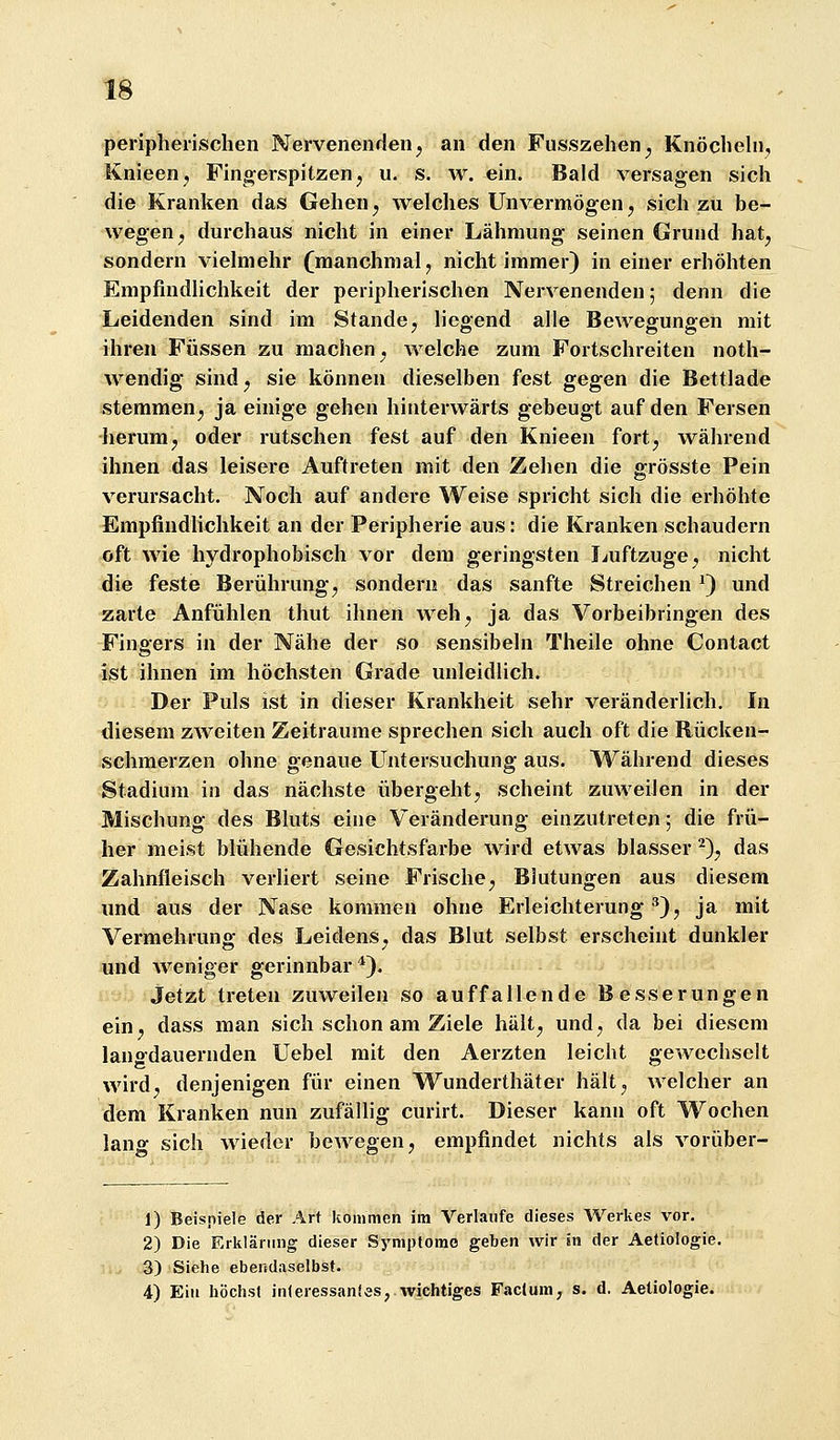 peripherischen Nervenenden^ an den Fusszehen^ Knöchehi, Knieen^ Finjverspitzenj u. s. w. ein. Bald versagen sich die Kranken das Gehen ^ welches Unvermögen ^ sich zu be- wegen^ durchaus nicht in einer Lähmung seinen Grund hat^ sondern viehnehr (manchmal, nicht immer) in einer erhöhten Empfindlichkeit der peripherischen Nervenenden; denn die Leidenden sind im Stande, liegend alle Bewegungen mit ihren Füssen zu machen^ welche zum Fortschreiten noth- Avendig sindj sie können dieselben fest gegen die Bettlade stemmen^, ja einige gehen hinterwärts gebeugt auf den Fersen lierum, oder rutschen fest auf den Knieen fort^ während ihnen das leisere Auftreten mit den Zehen die grösste Pein verursacht. Noch auf andere Weise spricht sich die erhöhte Empfindlichkeit an der Peripherie aus: die Kranken schaudern oft wie hydrophobisch vor dem geringsten liuftzuge^ nicht die feste Berührung^ sondern das sanfte Streichen ^) und zarte Anfühlen thut ihnen weh^ ja das Vorbeibringen des Fingers in der Nähe der so sensibeln Theile ohne Contact ist ihnen im höchsten Grade unleidlich. Der Puls ist in dieser Krankheit sehr veränderlich. In diesem zweiten Zeiträume sprechen sich auch oft die Rücken- schmerzen ohne genaue Untersuchung aus. Während dieses Stadium in das nächste übergeht, scheint zuweilen in der Mischung des Bluts eine Veränderung einzutreten; die frü- her meist blühende Gesichtsfarbe wird etwas blasser^), das Zahnfleisch verliert seine Frische, Blutungen aus diesem und aus der Nase kommen ohne Erleichterung '^), ja mit Vermehrung des Leidens, das Blut selbst erscheint dunkler und weniger gerinnbar*). jetzt treten zuweilen so auffallende Besserungen ein, dass man sich schon am Ziele hält, und, da bei diesem langdauernden Uebel mit den Aerzten leicht gewechselt wird, denjenigen für einen Wunderthäter hält, welcher an dem Kranken nun zufällig curirt. Dieser kann oft Wochen lang sich wieder bewegen, empfindet nichts als vorüber- 1) Beispiele der Art kommen im Verlaufe dieses Werkes vor. 2) Die Erklärung dieser Symplomo geben wir In der Aeliologie. 3) Siehe ebendaselbst. 4) Ein höchst in(eressan!es, wichtiges Fac(um, s. d. Aeüologie.