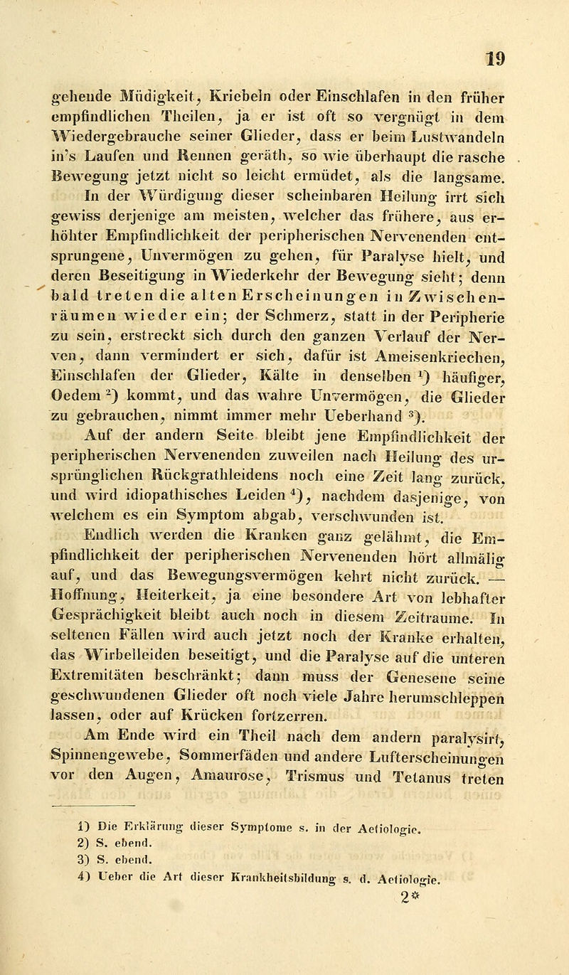 gehende Müdigkeit^ Kriebeln oder Einschlafen in den früher empfindlichen Theilen^ ja er ist oft so vergnügt in dem Wiedergebrauche seiner Glieder; dass er beim Lustwandeln in's Laufen und Rennen geräthj so wie überhaupt die rasche Bewegung jetzt nicht so leicht ermüdet^ als die langsame. In der Würdigung dieser scheinbaren Heikmg irrt sich gewiss derjenige am meisten^ welcher das frühere^ aus er- höhter Empfindlichkeit der peripherischen Nervenenden ent- sprungene ^ Unvermögen zu gehen, für Paralyse hielt, und deren Beseitigung in Wiederkehr der Bewegung sieiit; denn bald treten die alten Erscheinungen in Zwischen- räumen wieder ein; der Schmerz, statt in der Peripherie zu sein, erstreckt sich durch den ganzen Verlauf der Ner- ven, dann vermindert er sich, dafür ist Ameisenkriechen, Einschlafen der Glieder, Kälte in denselben ^3 häufiger, Oedem-) kommt, und das wahre Unvermögen, die Glieder zu gebrauchen, nimmt immer mehr Ueberhand ^}. Auf der andern Seite bleibt jene Empfindlichkeit der peripherischen Nervenenden zuweilen nach Heiluno- des ur- sprünglichen Rückgrathleidens noch eine Zeit lano- zurück, und wird idiopathisches Leiden*}, nachdem dasjenige, von welchem es ein Symptom abgab, verschwunden ist. Endlich werden die Kranken ganz gelähmt, die Em- pfindlichkeit der peripherischen Nervenenden hört allmäli»- auf, und das Bewegungsvermögen kehrt nicht zurück. Hofl'nung, Heiterkeit, ja eine besondere Art von lebhafter Gesprächigkeit bleibt auch noch in diesem Zeiträume. In seltenen Fällen wird auch jetzt noch der Kranke erhalten das Wirbelleiden beseitigt, und die Paralyse auf die unteren Extremitäten beschränkt; dann muss der Genesene seine geschwundenen Glieder oft noch viele Jahre herumschleppen lassen, oder auf Krücken fortzerren. Am Ende wird ein Theil nach dem andern paralysirt, Spinnengewebe, Sommerfäden und andere Lufterscheinuno-en vor den Augen, Amaurose, Trismus und Tetanus treten 1) Die Eiklänmg dieser Symptome s, in der Ae(ioloo-ic. 2) S. ebend. 3) S. ebend. 4) Ueber die Art dieser Krankheitsbildung- s. d. Aeliolo^fe. 2*