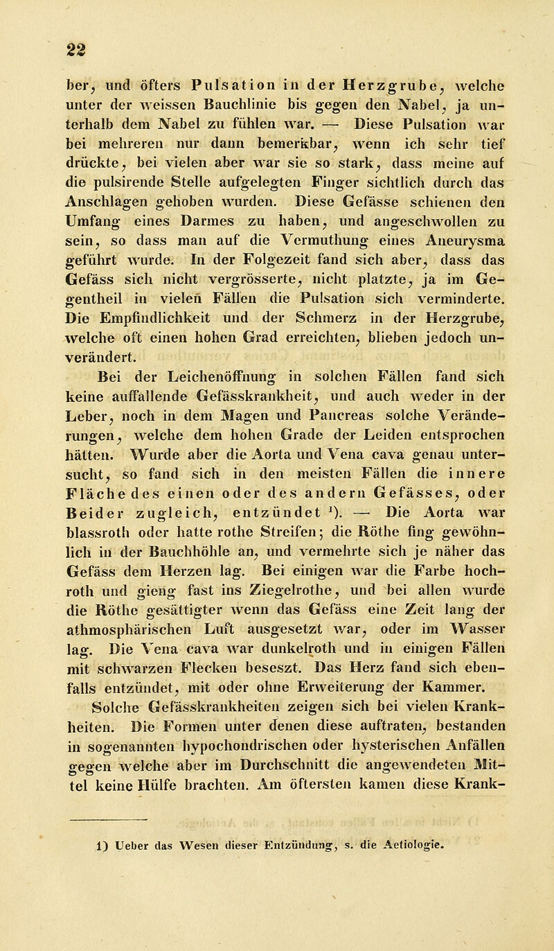 ber^ und öfters Pulsation in der Herzgrube^ welche unter der weissen Bauchlinie bis gegea den Nabel ^ ja un- terhalb dem Nabel zu fühlen war. —• Diese Pulsation war bei mehreren nur dann bemerkbar^ wenn ich sehr tief drückte; bei vielen aber war sie so stark; dass meine auf die pulsirende Stelle aufgelegten Finger sichtlich durch das Anschlagen gehoben wurden. Diese Gefässe schienen den Umfang eines Darmes zu haben; und angeschwollen zu sein, so dass man auf die Vermuthung eines Aneurysma geführt wurde. In der Folgezeit fand sich aber^ dass das Gefäss sich nicht vergrösserte; nicht platzte; ja im Ge- gentheil in vielen Fällen die Pulsation sich verminderte. Die Empfindlichkeit und der Schmerz in der Herzgrube^ welche oft einen hohen Grad erreichten; blieben jedoch un- verändert. Bei der Leichenöffnung in solchen Fällen fand sich keine auffallende Gefässkrankheit; und auch weder in der Leber; noch in dem Magen und Pancreas solche Verände- rungen; welche dem hohen Grade der Leiden entsprochen hätten. Wurde aber die Aorta und Vena cava genau unter- sucht; so fand sich in den meisten Fällen die innere Fläche des einen oder des andern GefässeS; oder Beider zugleich; entzündet ^). — Die Aorta war blassroth oder hatte rothe Streifen; die Röthe fing gewöhn- lich in der Bauchhöhle an; und vermehrte sich je näher das Gefäss dem Herzen lag. Bei einigen war die Farbe hoch- roth und gieng fast ins ZiegelrothC; und bei allen wurde die Röthe gesättigter wenn das Gefäss eine Zeit lang der athmosphärischen Luft ausgesetzt war; oder im Wasser lag. Die Vena cava war dunkelroth und in einigen Fällen mit scliAvarzen Flecken beseszt. Das Herz fand sich eben- falls entzündet; mit oder ohne Erweiterung der Kammer. Solche Gefässkrankheiteu zeigen sich bei vielen Krank- heiten. Die Formen unter denen diese auftraten; bestanden in sogenannten hypochondrischen oder hysterischen Anfällen gegen welche aber im Durchschnitt die angewendeten Mit- tel keine Hülfe brachten. i\m öftersten kamen diese Krank- 1) lieber das Wesen dieser En(zündiing^ s. die Aetiologie.