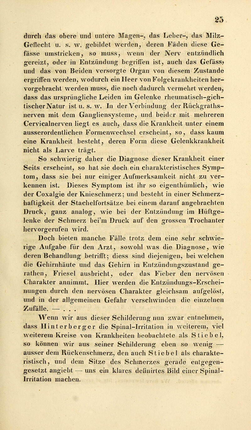 durch das obere und untere Magen-;, das Leber-, das Milz- Geflecht u. s. w. gebildet werden, deren Fäden diese Ge- fässe umstricken, so muss, wenn der Nerv entzündUch gereizt, oder in Entzündung begriffen ist, auch das Gefäss^ und das von Beiden versorgte Organ von diesem Zustande ergriffen werden, wodurch ein Heer von Folgekrankheiten her- vorgebracht werden muss, die noch dadurch vermehrt werden, dass das ursprüngliche Leiden im Gelenke rheumatisch-gich- tischer Natur ist u. s. w. In der Verbindung der Rückgraths- nerven mit dem Gangliensysteme, und beider mit mehreren Cervicalnerven liegt es auch, dass die Krankheit unter einem ausserordentlichen Formenwechsel erscheint, so, dass kaum eine Krankheit besteht, deren Form diese Gelenkkraukheit nicht als Larve trägt. So schwierig daher die Diagnose dieser Krankheit einer Seits erscheint, so hat sie doch ein charakteristisches Symp- tom, dass sie bei nur einiger Aufmerksamkeit nicht zu ver- kennen ist. Dieses Symptom ist ihr so eigenthümlich, wie der Coxalgie der Knieschmerz; und besteht in einer Schmerz- haftigkeit der Stachelfortsätze bei einem darauf angebrachten Druck, ganz analog, wie bei der Entzündung im Hüftge- lenke der Schmerz bei'm Druck auf den grossen Trochanter liervorgerufen wird. Doch bieten manche Fälle trotz dem eine sehr schwie- rige Aufgabe für den Arzt, sowohl was die Diagnose, wie deren Behandlung betrifft; diess sind diejenigen, bei welchen die Gehirnhäute und das Gehirn in Entzündungszustand ge- rathen, Friesel ausbricht, oder das Fieber den nervösen Charakter annimmt. Hier werden die Entzündungs-Erschei- nungen durch den nervösen Charakter gleichsam aufgelöst, und in der allgemeinen Gefahr verschwinden die einzelnen Zufälle. — . . . Wenn wir aus dieser Schilderung nun zwar entnehmen, dass Hinterherger die Spinal-Irritation in weiterem, viel weiterem Kreise von Krankheiten beobachtete als Stiebel, so können wir aus seiner Schilderung eben so wenig — ausser dem Rückenschmerz, den auch Stiebel als charakte- ristisch, und dem Sitze des Schmerzes gerade entgegen- gesetzt angiebt — uns ein klares definirtes Bild einer Spinal- irritation machen.