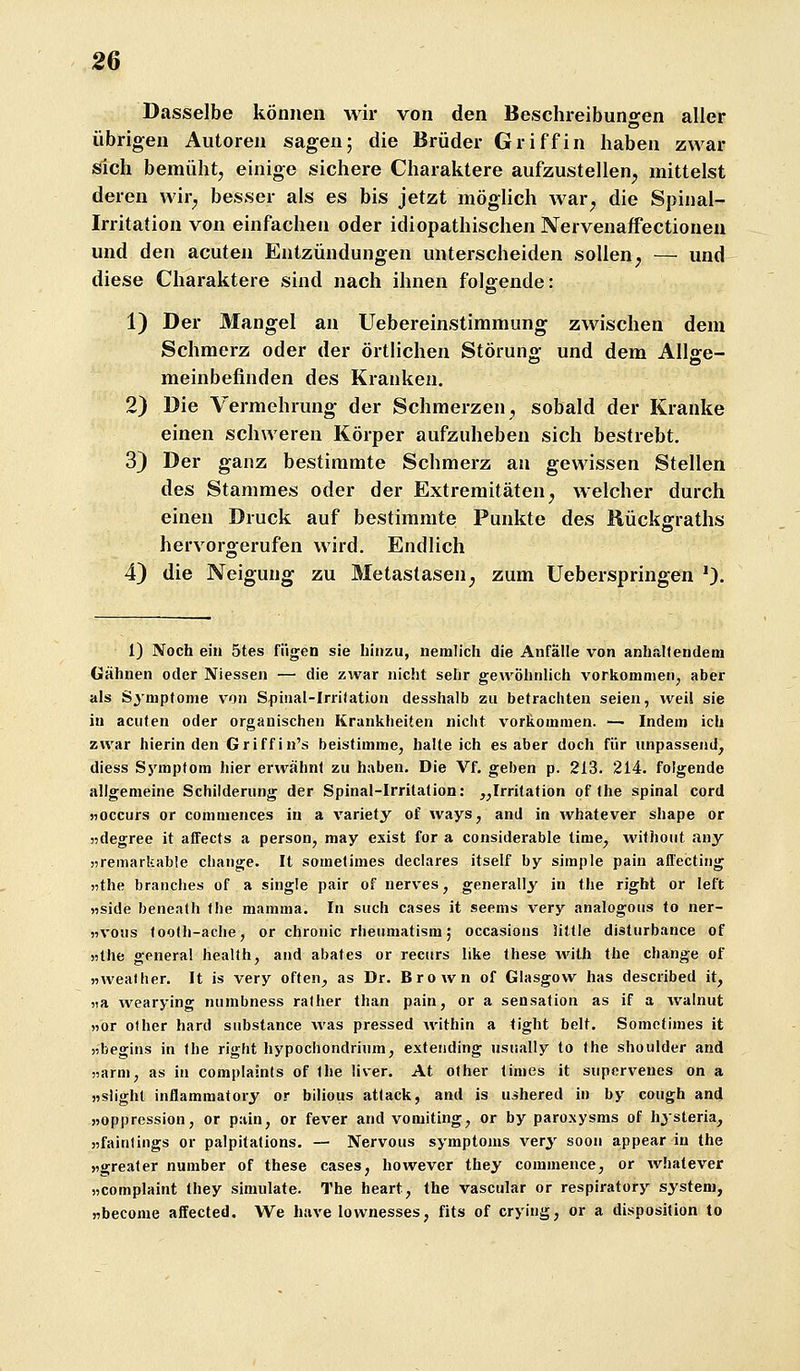 Dasselbe können wir von den Beschreibungen aller übrigen Autoren sagen; die Brüder Griff in haben zwar sich bemüht, einige sichere Charaktere aufzustellen, mittelst deren wir, besser als es bis jetzt möglich Avar, die Spinal- irritation von einfachen oder idiopathischen Nervenaffectionen und den acuten Entzündungen unterscheiden sollen, — und diese Charaktere sind nach ihnen folgende: 1) Der Mangel an Uebereinstimmung zwischen dem Schmerz oder der örtlichen Störung und dem Allge- meinbefinden des Kranken. 2) Die Vermehrung der Schmerzen, sobald der Kranke einen schweren Körper aufzuheben sich bestrebt. 3) Der ganz bestimmte Schmerz an gewissen Stellen des Stammes oder der Extremitäten, welcher durch einen Druck auf bestimmte Punkte des Rückgraths hervorgerufen wird. Endlich 4) die Neigung zu Metastasen^ zum Ueberspringen 0- 1) Noch ein 5tes fügen sie hinzu, nemlich die Anfälle von anhaltendem Gähnen oder Niessen — die zwar nicht sehr gewöhnlich vorkommen, aber als Symptome von Spinal-Irritation desshalb zu betrachten seien, weil sie in acuten oder organischen Krankheiten nicht vorkommen. — Indem ich zwar hierinden Griffin's beistimme, halteich es aber doch für unpassend, diess Symptom hier erwähnt zu haben. Die Vf. geben p. 213. 214. folgende allgemeine Schilderung der Spinal-Irrilation: „Irritation of the spinal cord 5)0ccurs or commences in a variety of ways, and in whatever shape or »degree it aflfects a person, may exist for a considerable time, without any jjremarkable change. It sometimes declares itself by simple pain affecting »the branches of a single pair of nerves, generally in the right or left «side beneath Ihe mamma. In such cases it seems very analogous to ner- «vous <oo(h-ache, or chronic rheumatism; occasions little disturbance of «the genera! health, and abates or recurs like these Avith the change of »wealher. It is very often^ as Dr. Brown of Glasgow has described it, )ia wearying numbness rather than pain, or a Sensation as if a walnut »or ofher hard substance was pressed Avithin a tight belt. Sometimes it »begins in the right hypochondrium, extending usually to the Shoulder and »arm, as in complaints of the liver. At other tinies it supervenes on a nslighl inflammatory or bilious attack, and is uihered in by cough and »oppression, or pain, or fever and vomiting, or by paroxysms of hysteria, »faintings or palpitations. — Nervous Symptoms very soou appear in the »greater number of these cases, however they commence, or Avhatever »complaint they simulate. The heart, the vascular or respiratory systeni, »become af^ected. We have lownesses, fits of cryiug, or a disposition to